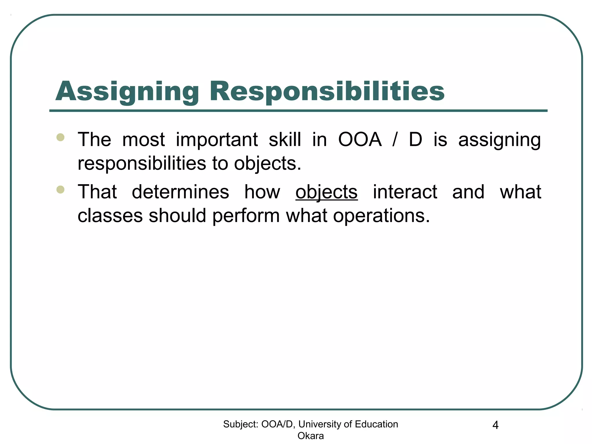 Assigning Responsibilities
 The most important skill in OOA / D is assigning
responsibilities to objects.
 That determines how objects interact and what
classes should perform what operations.
Subject: OOA/D, University of Education
Okara
4
 