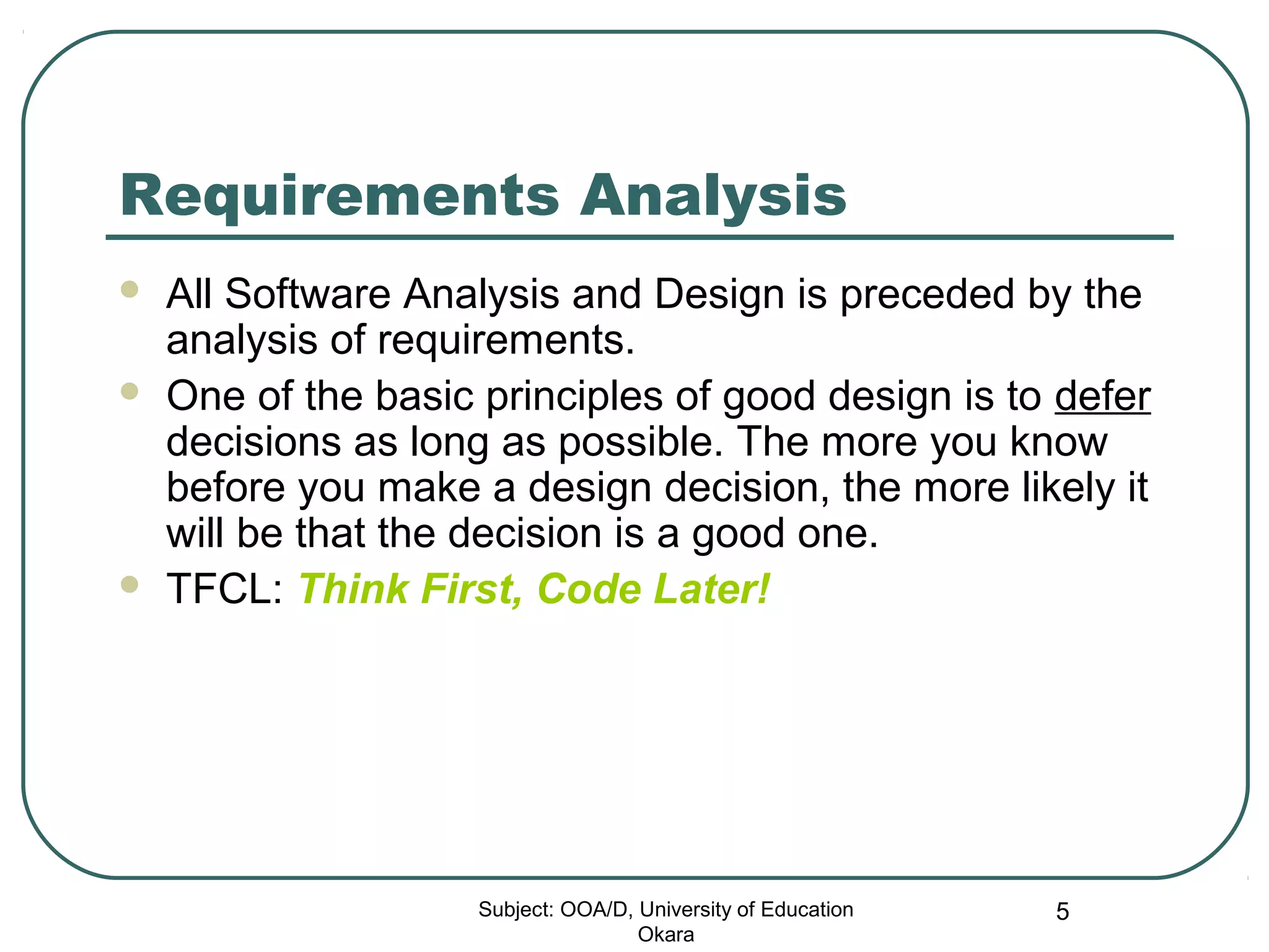 Requirements Analysis
 All Software Analysis and Design is preceded by the
analysis of requirements.
 One of the basic principles of good design is to defer
decisions as long as possible. The more you know
before you make a design decision, the more likely it
will be that the decision is a good one.
 TFCL: Think First, Code Later!
Subject: OOA/D, University of Education
Okara
5
 