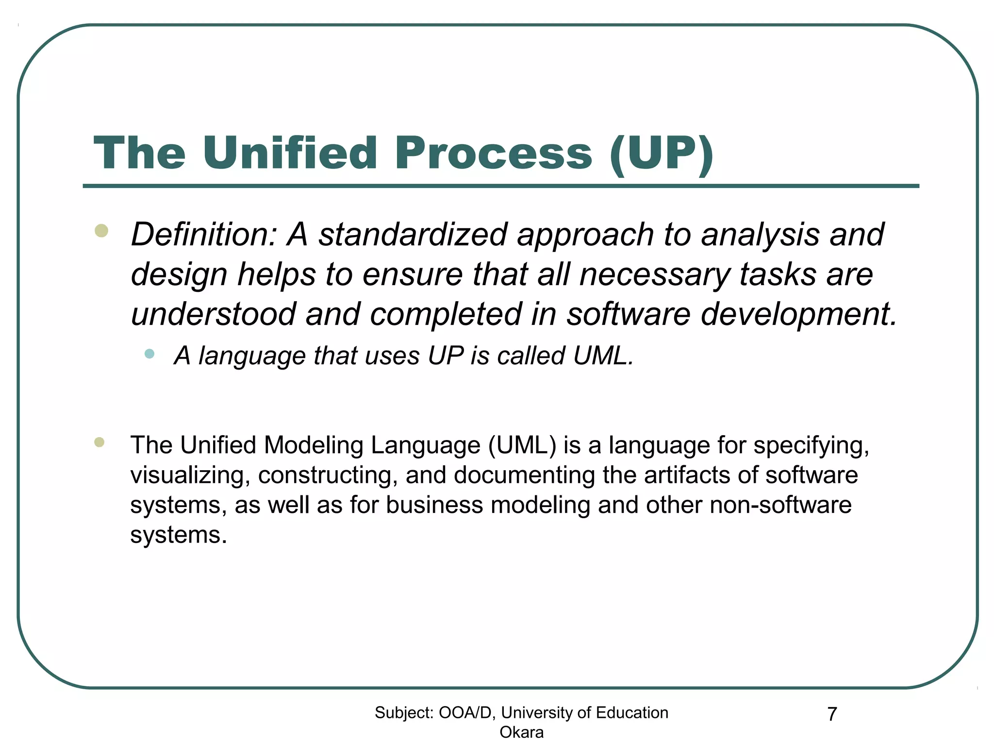 The Unified Process (UP)
 Definition: A standardized approach to analysis and
design helps to ensure that all necessary tasks are
understood and completed in software development.
• A language that uses UP is called UML.
 The Unified Modeling Language (UML) is a language for specifying,
visualizing, constructing, and documenting the artifacts of software
systems, as well as for business modeling and other non-software
systems.
Subject: OOA/D, University of Education
Okara
7
 