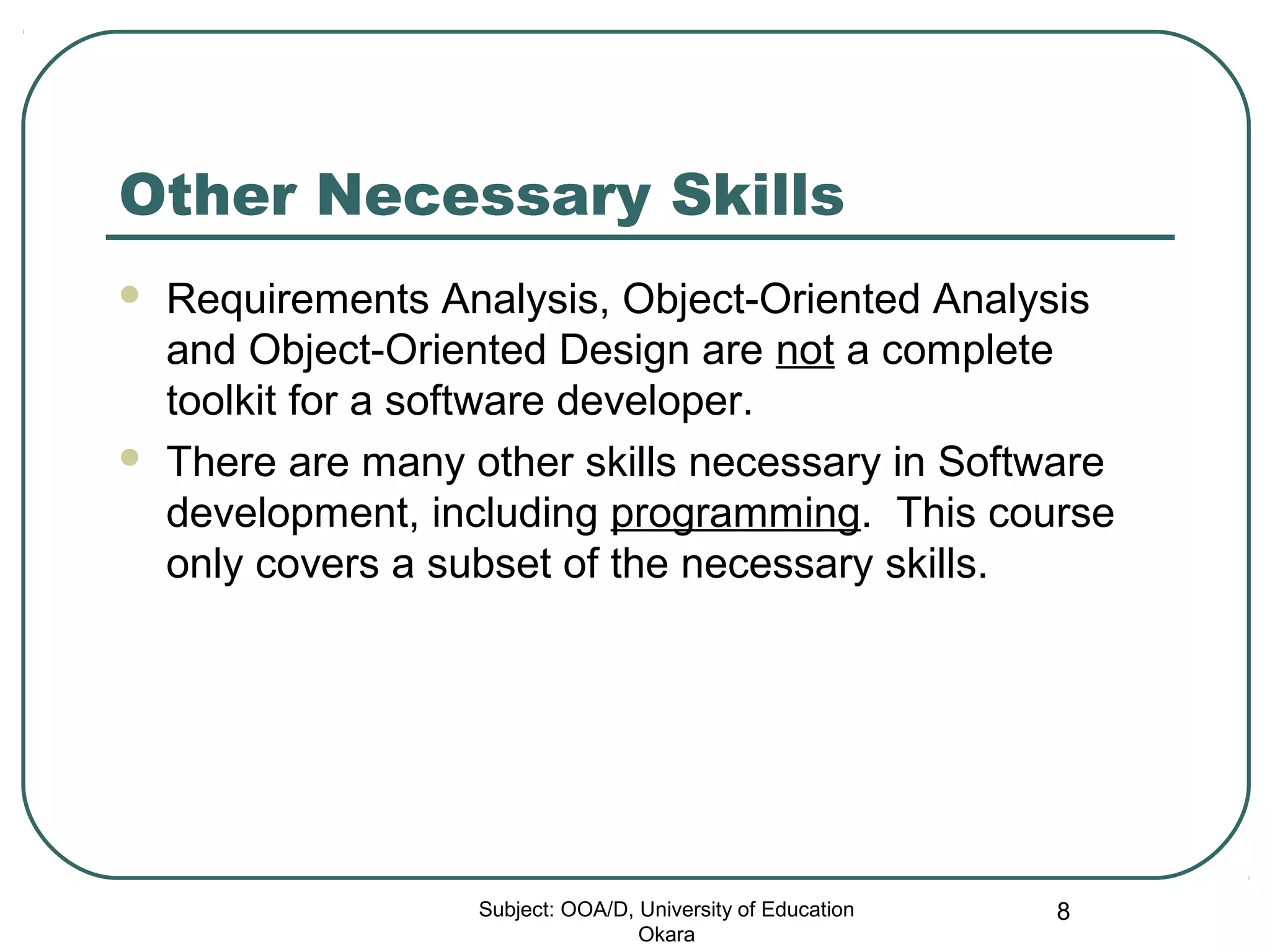 Other Necessary Skills
 Requirements Analysis, Object-Oriented Analysis
and Object-Oriented Design are not a complete
toolkit for a software developer.
 There are many other skills necessary in Software
development, including programming. This course
only covers a subset of the necessary skills.
Subject: OOA/D, University of Education
Okara
8
 