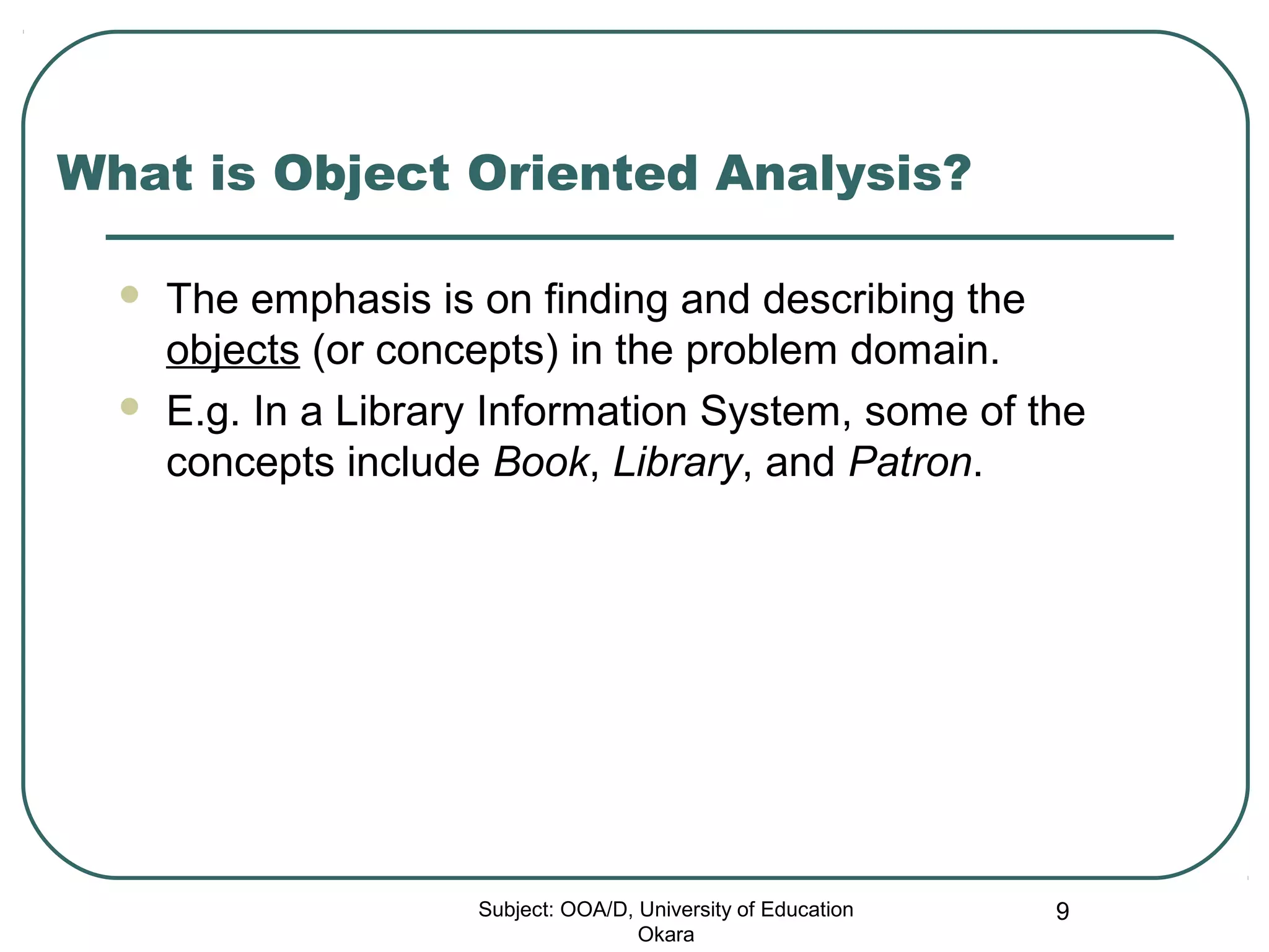 What is Object Oriented Analysis?
 The emphasis is on finding and describing the
objects (or concepts) in the problem domain.
 E.g. In a Library Information System, some of the
concepts include Book, Library, and Patron.
Subject: OOA/D, University of Education
Okara
9
 