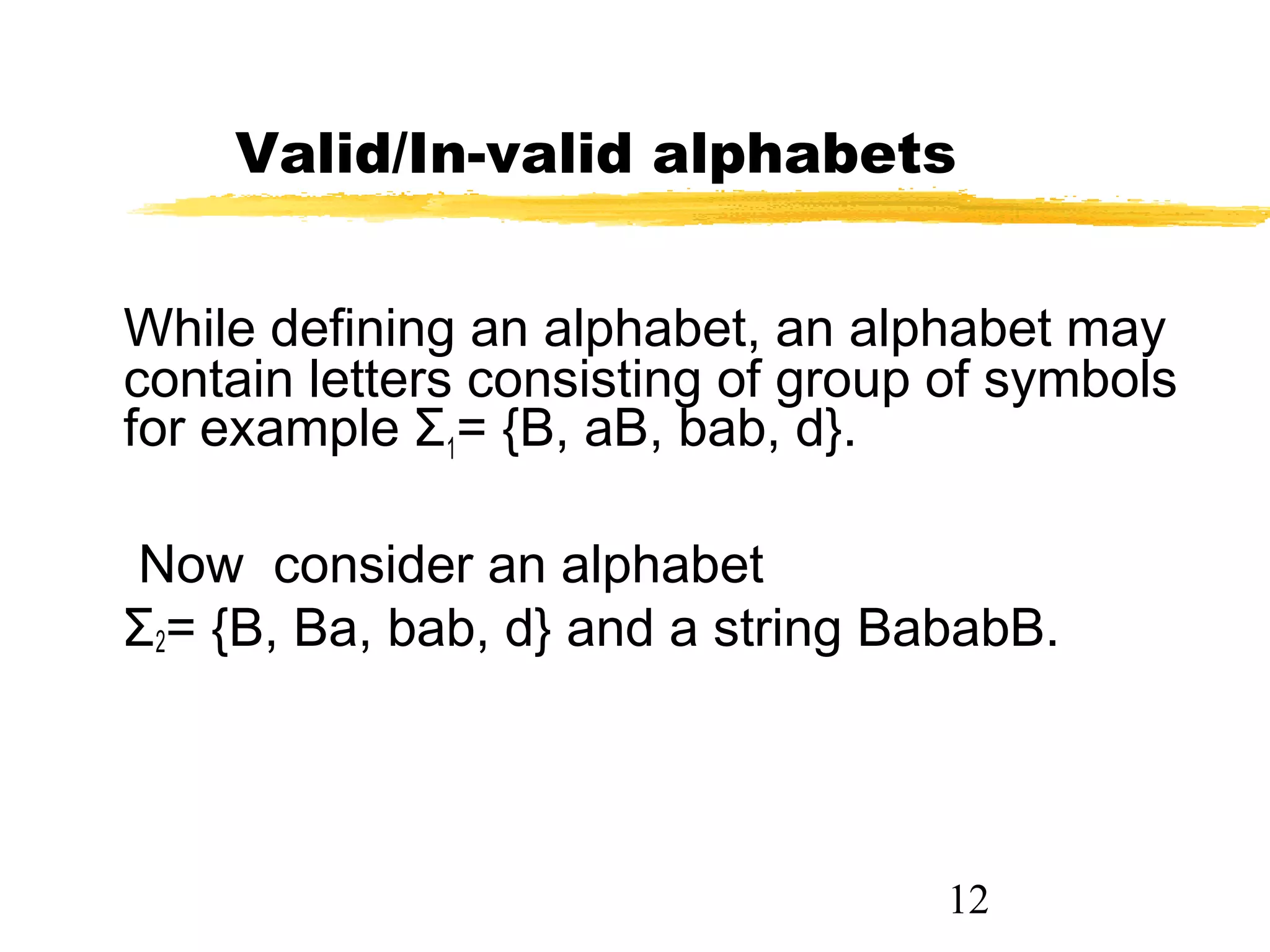12
Valid/In-valid alphabets
While defining an alphabet, an alphabet may
contain letters consisting of group of symbols
for example Σ1= {B, aB, bab, d}.
Now consider an alphabet
Σ2= {B, Ba, bab, d} and a string BababB.
 