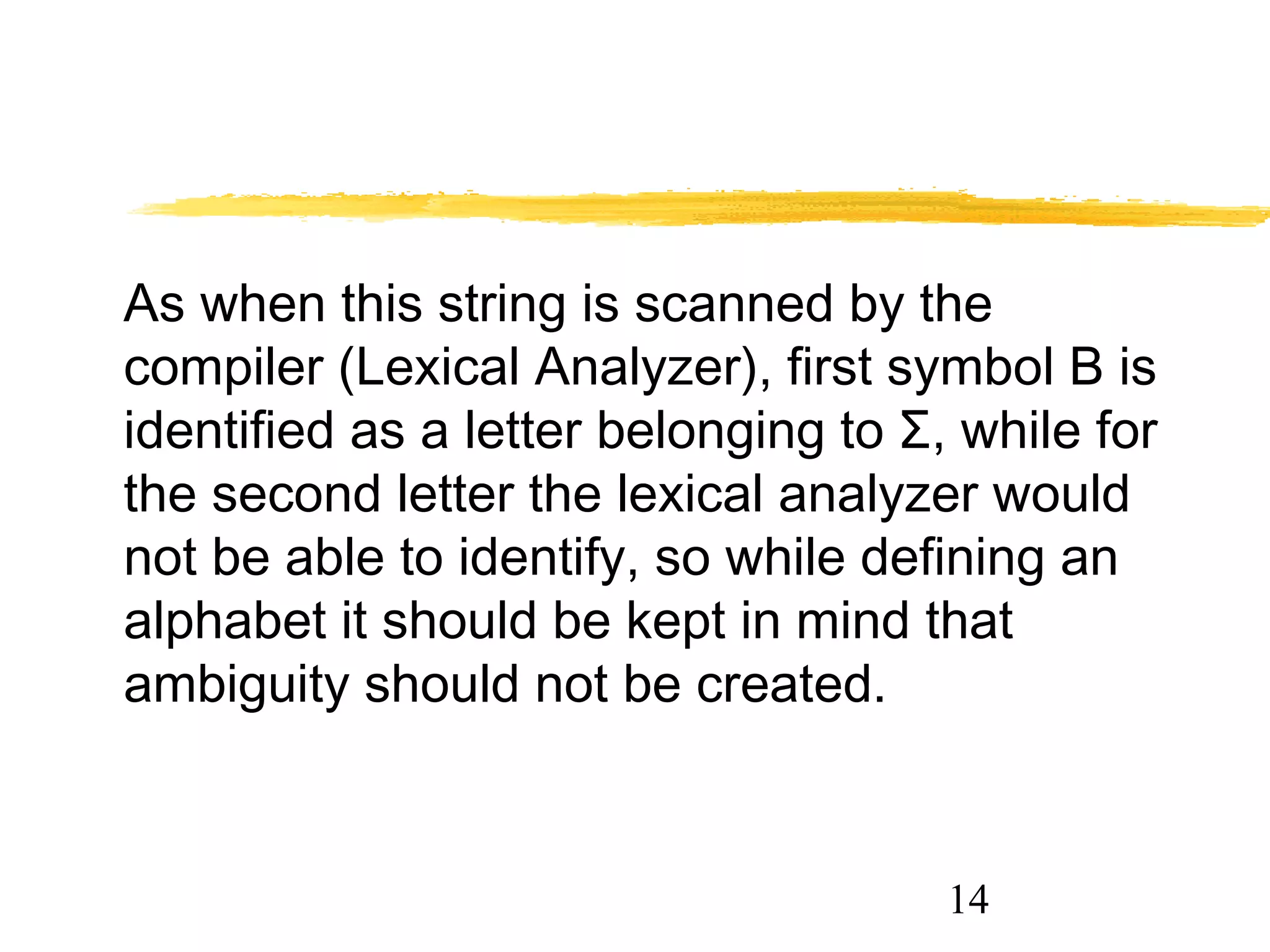 14
As when this string is scanned by the
compiler (Lexical Analyzer), first symbol B is
identified as a letter belonging to Σ, while for
the second letter the lexical analyzer would
not be able to identify, so while defining an
alphabet it should be kept in mind that
ambiguity should not be created.
 