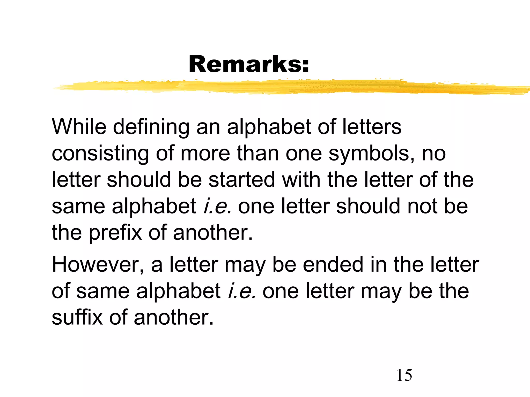 15
Remarks:
While defining an alphabet of letters
consisting of more than one symbols, no
letter should be started with the letter of the
same alphabet i.e. one letter should not be
the prefix of another.
However, a letter may be ended in the letter
of same alphabet i.e. one letter may be the
suffix of another.
 