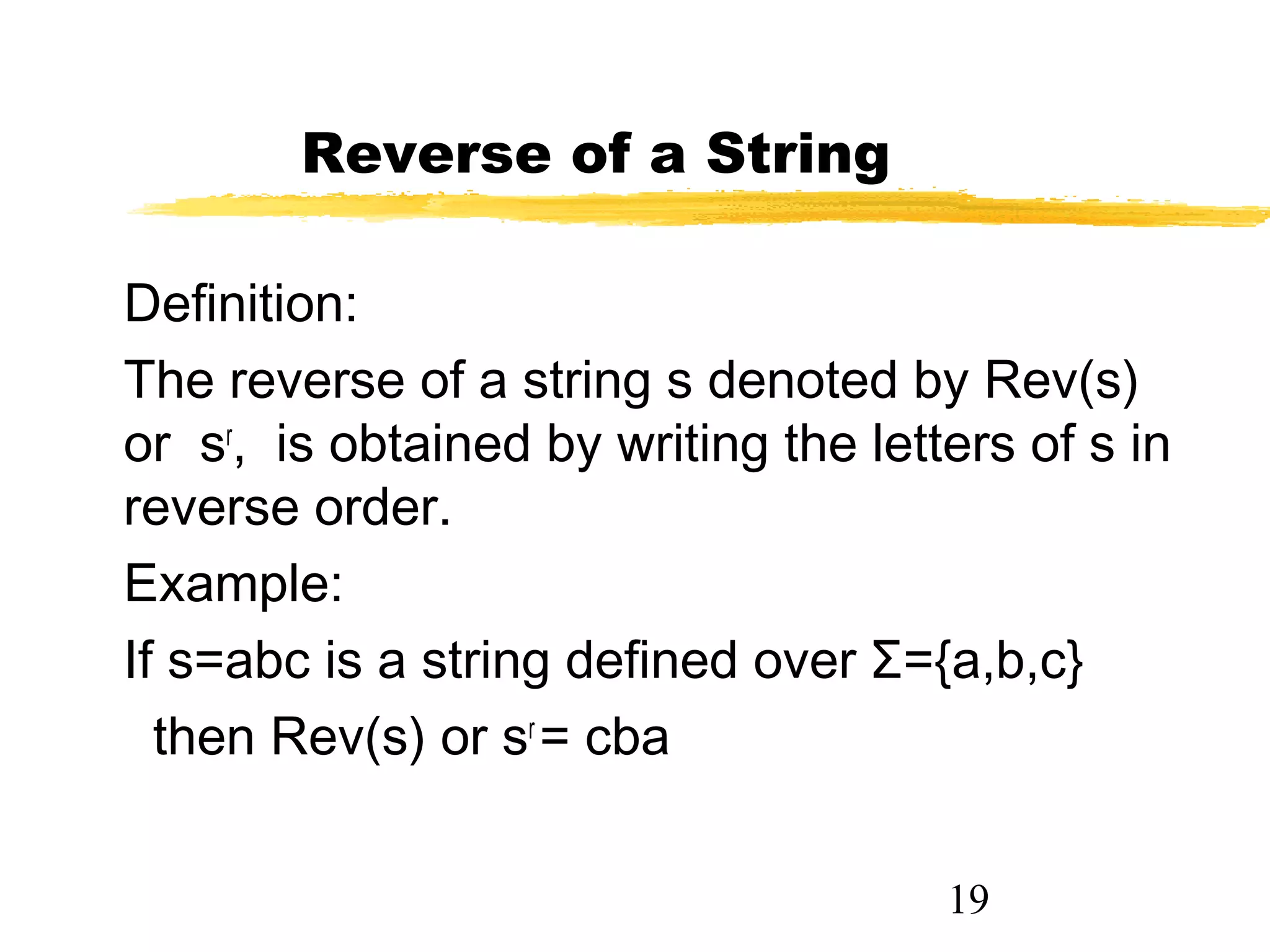19
Reverse of a String
Definition:
The reverse of a string s denoted by Rev(s)
or sr
, is obtained by writing the letters of s in
reverse order.
Example:
If s=abc is a string defined over Σ={a,b,c}
then Rev(s) or sr
= cba
 
