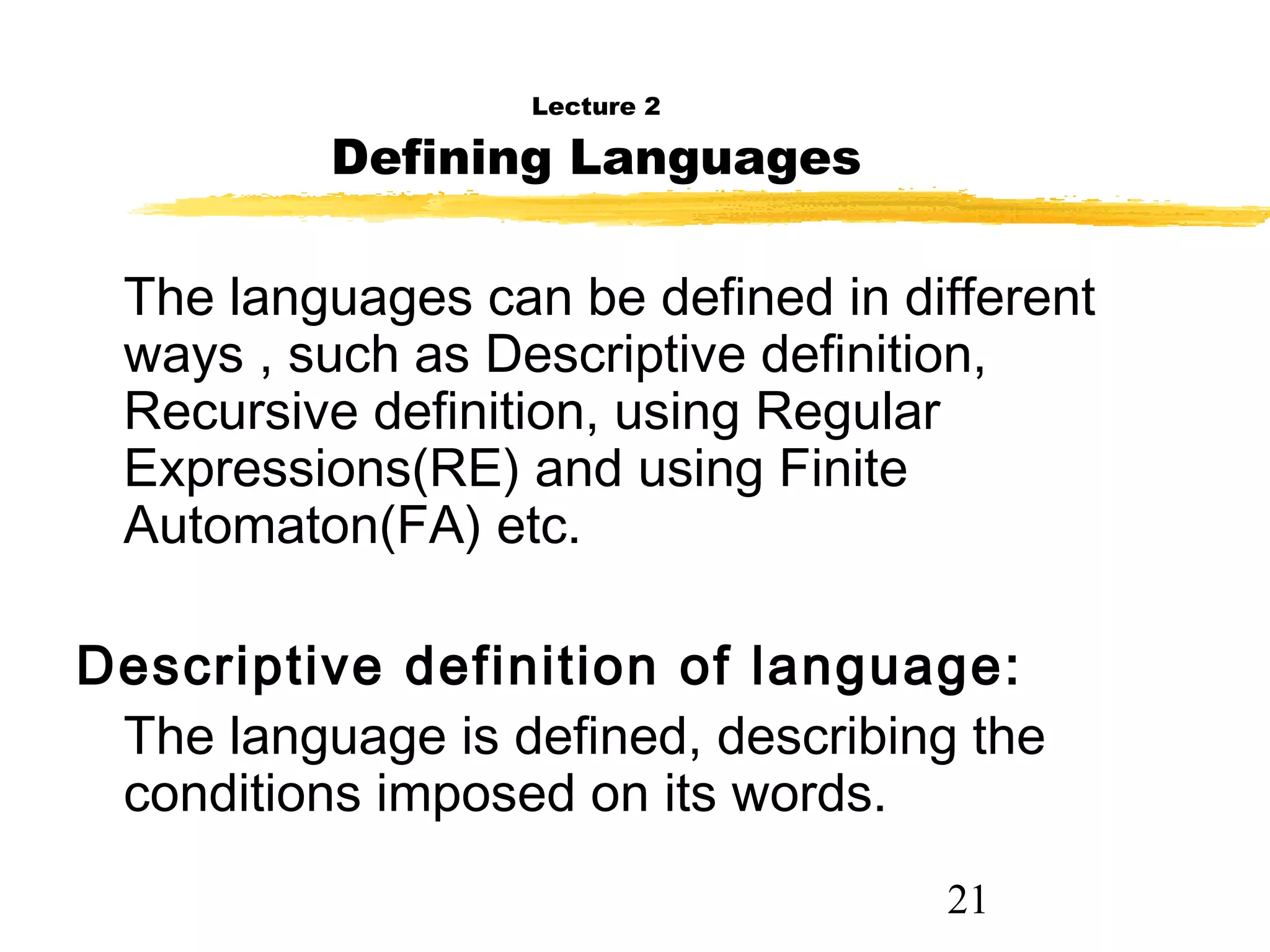 21
Lecture 2
Defining Languages
The languages can be defined in different
ways , such as Descriptive definition,
Recursive definition, using Regular
Expressions(RE) and using Finite
Automaton(FA) etc.
Descriptive definition of language:
The language is defined, describing the
conditions imposed on its words.
 
