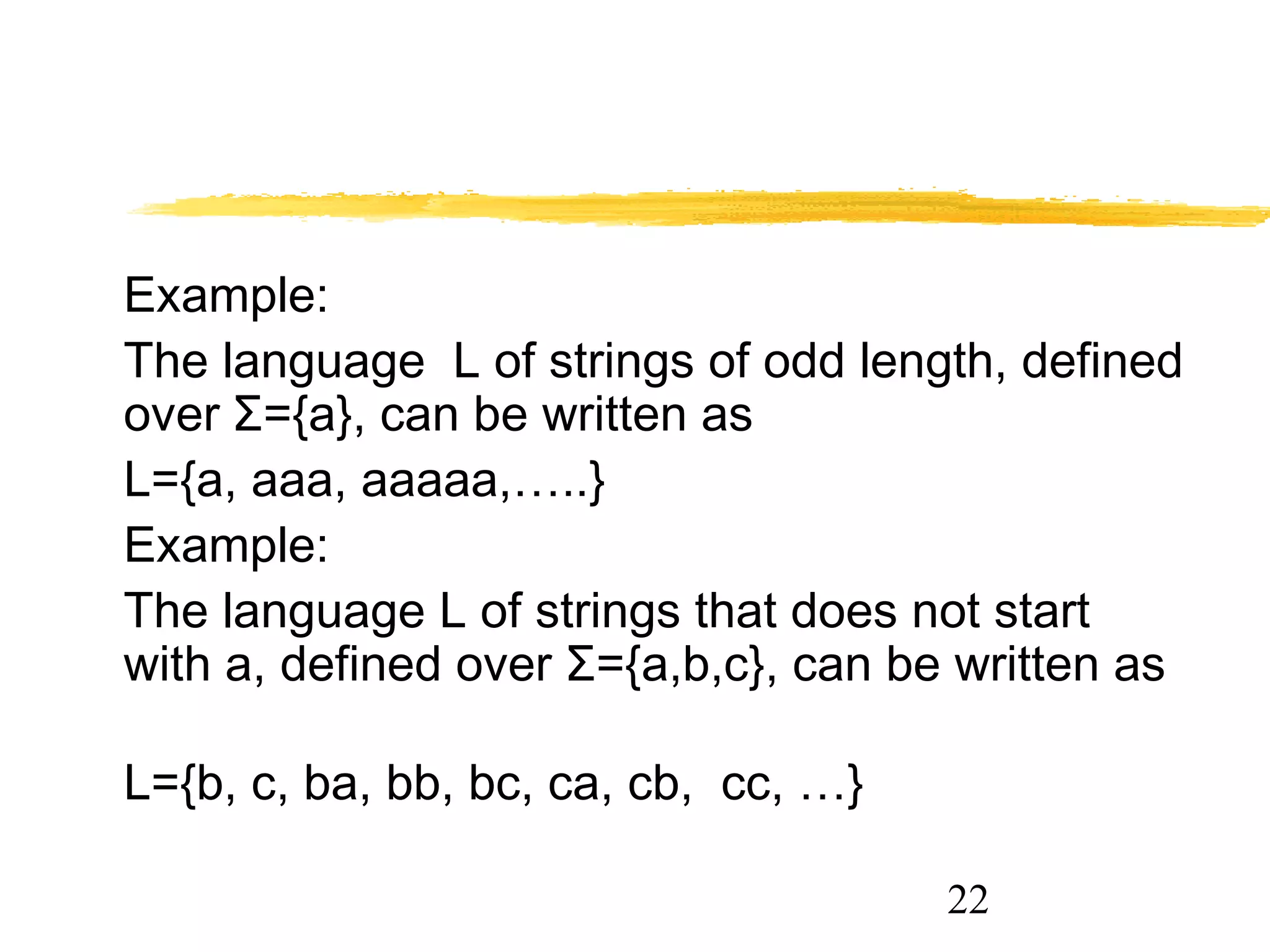 22
Example:
The language L of strings of odd length, defined
over Σ={a}, can be written as
L={a, aaa, aaaaa,…..}
Example:
The language L of strings that does not start
with a, defined over Σ={a,b,c}, can be written as
L={b, c, ba, bb, bc, ca, cb, cc, …}
 