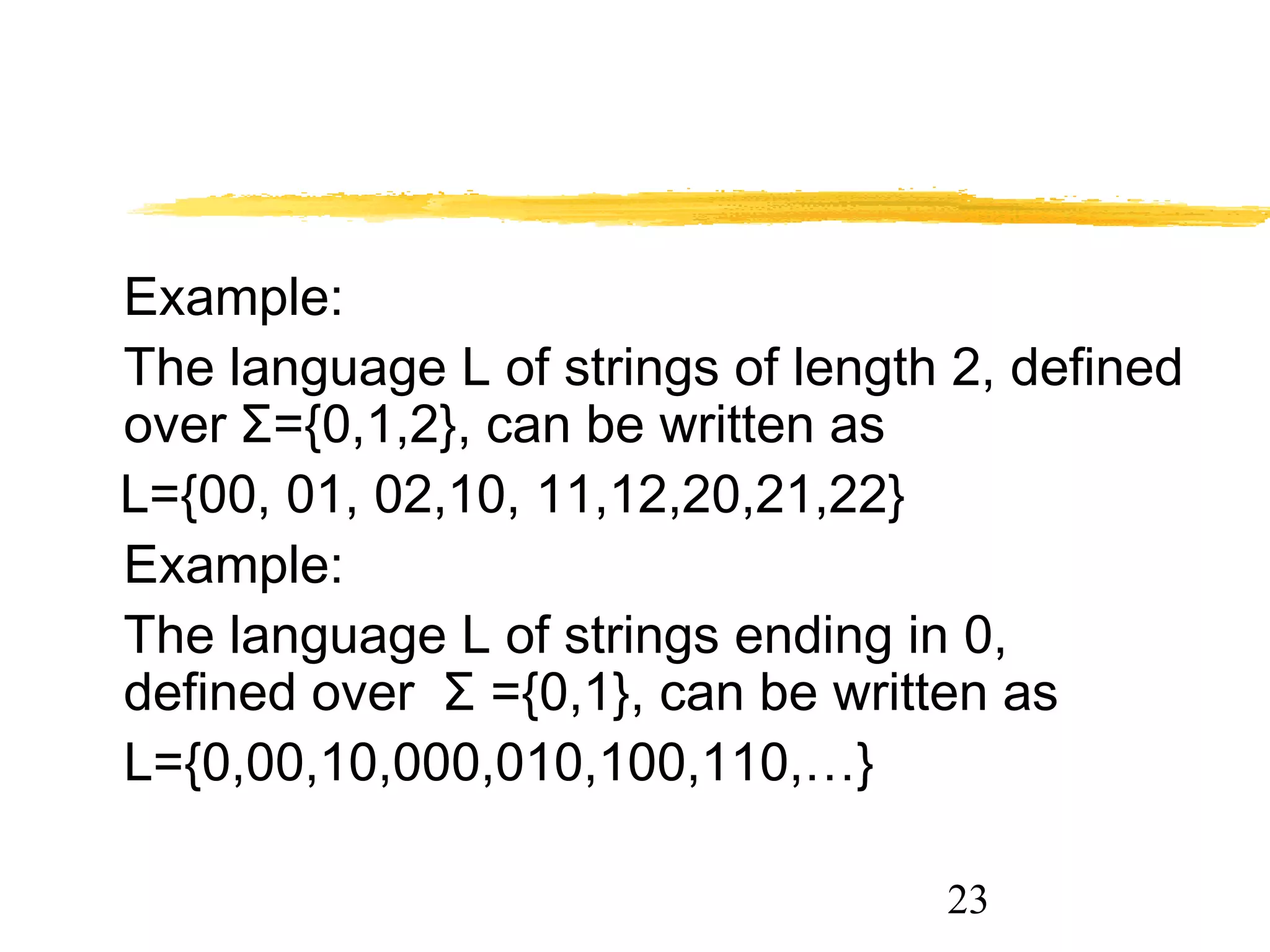 23
Example:
The language L of strings of length 2, defined
over Σ={0,1,2}, can be written as
L={00, 01, 02,10, 11,12,20,21,22}
Example:
The language L of strings ending in 0,
defined over Σ ={0,1}, can be written as
L={0,00,10,000,010,100,110,…}
 