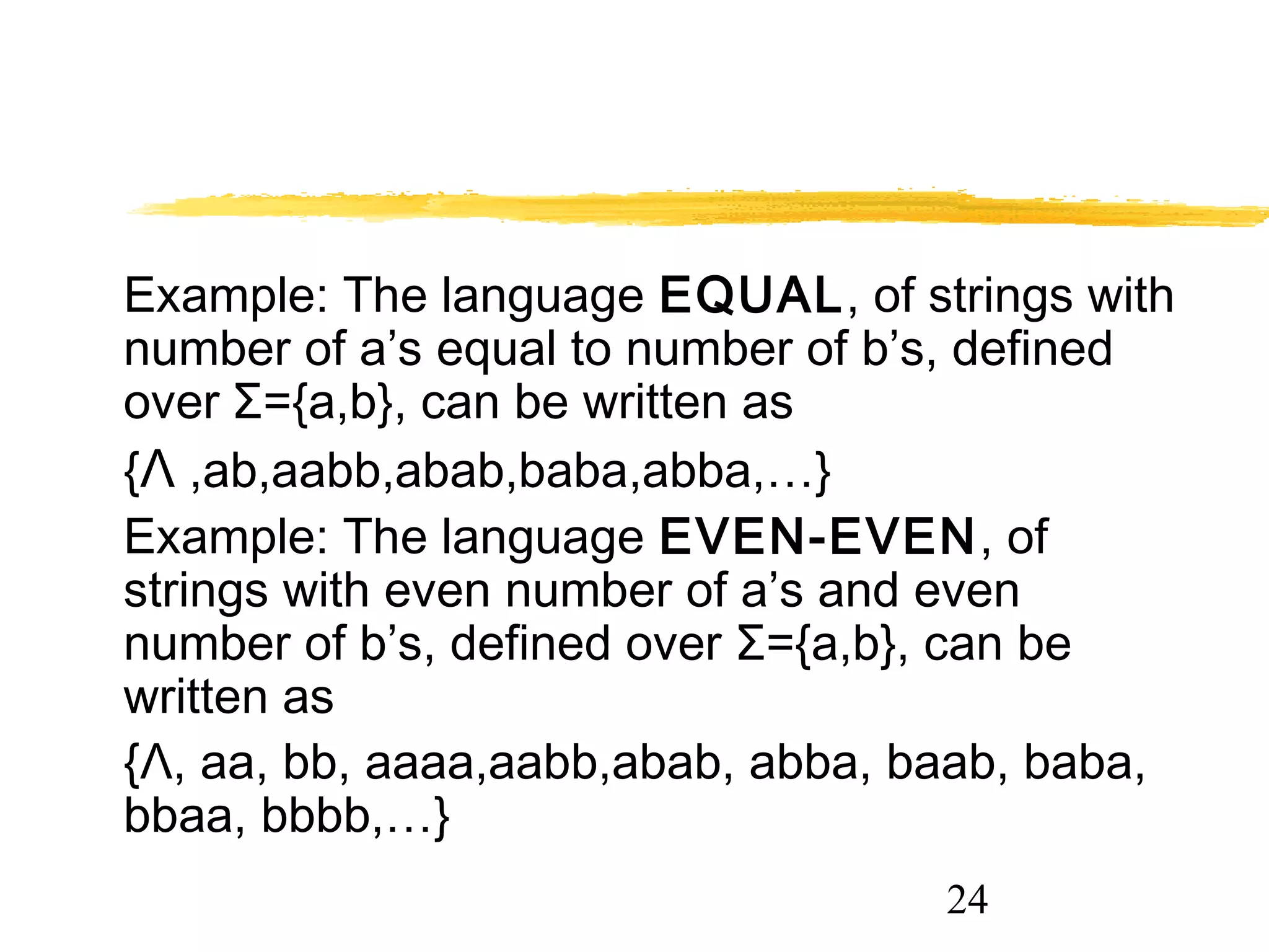 24
Example: The language EQUAL, of strings with
number of a’s equal to number of b’s, defined
over Σ={a,b}, can be written as
{Λ ,ab,aabb,abab,baba,abba,…}
Example: The language EVEN-EVEN, of
strings with even number of a’s and even
number of b’s, defined over Σ={a,b}, can be
written as
{Λ, aa, bb, aaaa,aabb,abab, abba, baab, baba,
bbaa, bbbb,…}
 