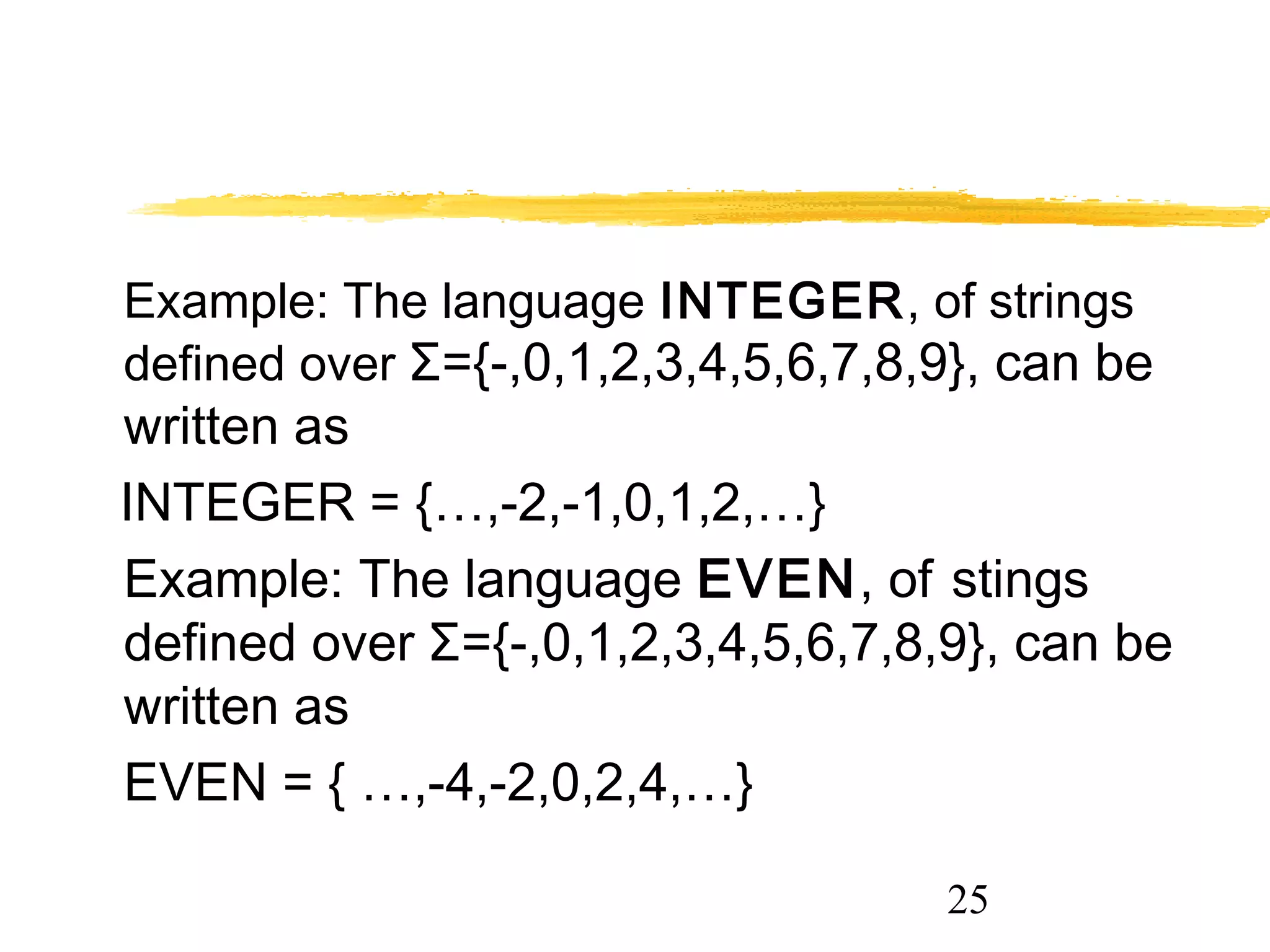 25
Example: The language INTEGER, of strings
defined over Σ={-,0,1,2,3,4,5,6,7,8,9}, can be
written as
INTEGER = {…,-2,-1,0,1,2,…}
Example: The language EVEN, of stings
defined over Σ={-,0,1,2,3,4,5,6,7,8,9}, can be
written as
EVEN = { …,-4,-2,0,2,4,…}
 