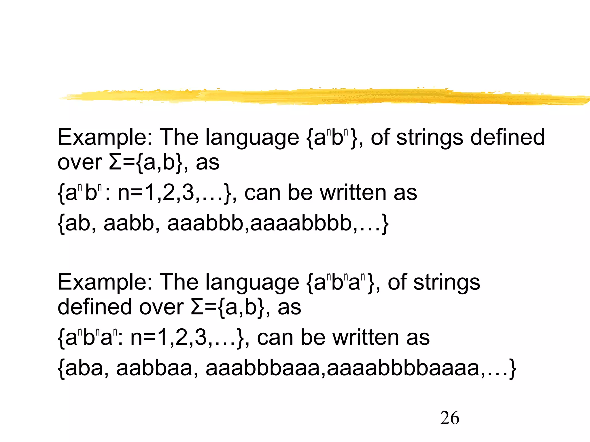 26
Example: The language {an
bn
}, of strings defined
over Σ={a,b}, as
{an
bn
: n=1,2,3,…}, can be written as
{ab, aabb, aaabbb,aaaabbbb,…}
Example: The language {an
bn
an
}, of strings
defined over Σ={a,b}, as
{an
bn
an
: n=1,2,3,…}, can be written as
{aba, aabbaa, aaabbbaaa,aaaabbbbaaaa,…}
 