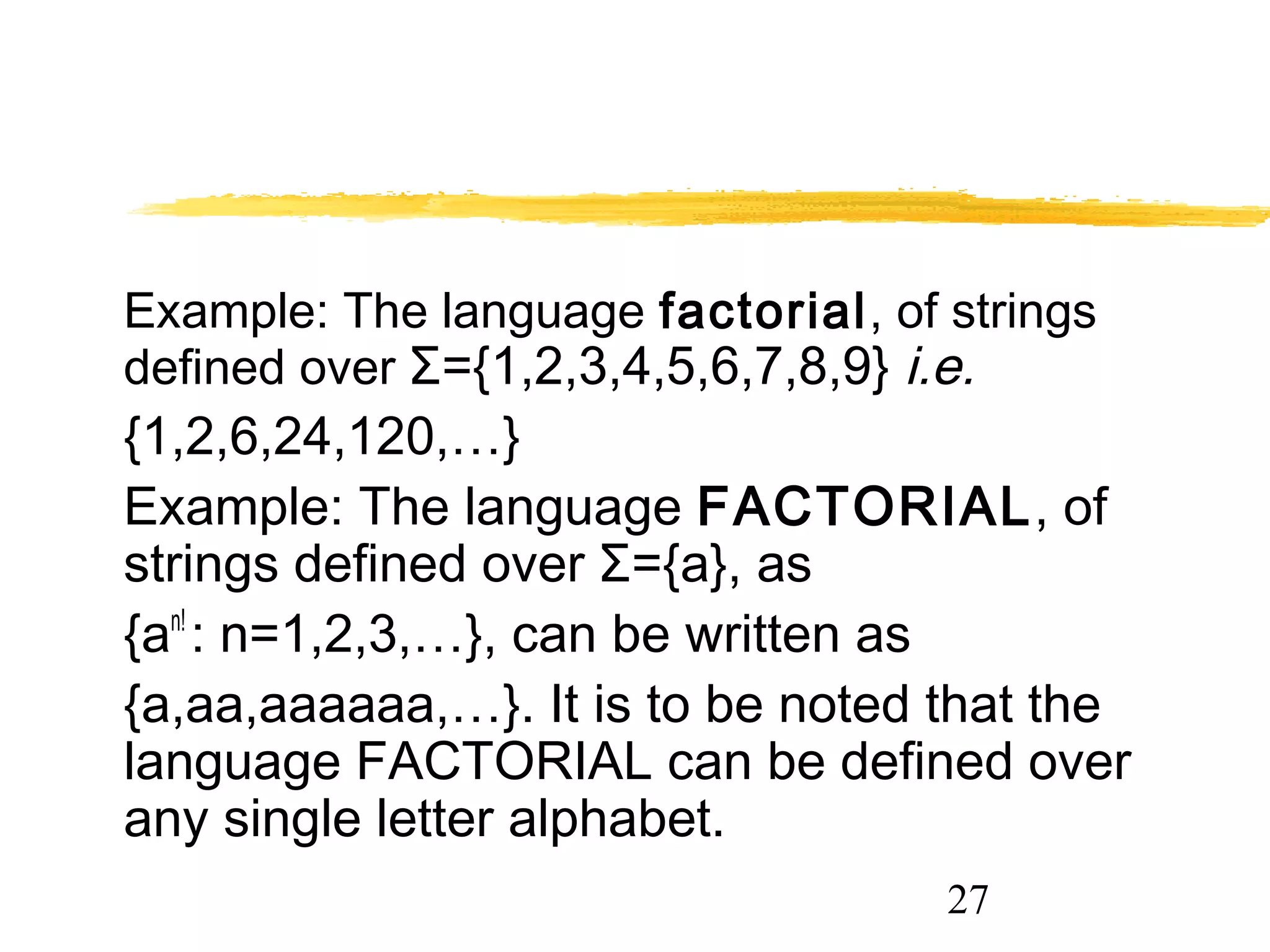 27
Example: The language factorial, of strings
defined over Σ={1,2,3,4,5,6,7,8,9} i.e.
{1,2,6,24,120,…}
Example: The language FACTORIAL, of
strings defined over Σ={a}, as
{an!
: n=1,2,3,…}, can be written as
{a,aa,aaaaaa,…}. It is to be noted that the
language FACTORIAL can be defined over
any single letter alphabet.
 