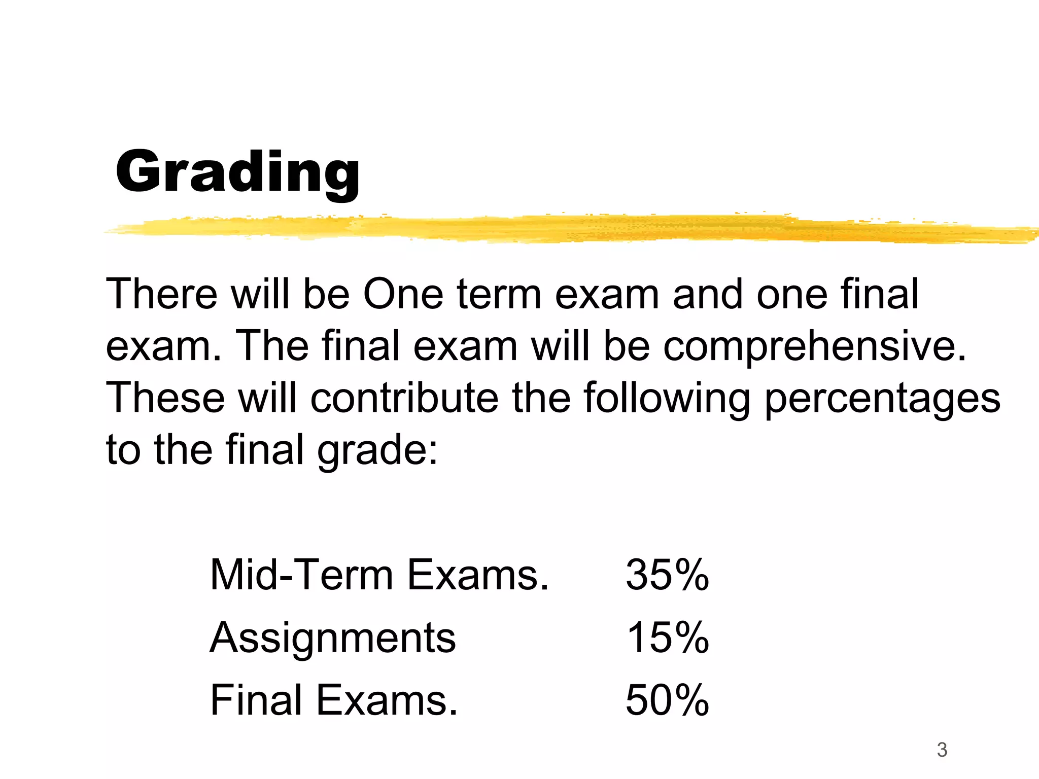 3
Grading
There will be One term exam and one final
exam. The final exam will be comprehensive.
These will contribute the following percentages
to the final grade:
Mid-Term Exams. 35%
Assignments 15%
Final Exams. 50%
 