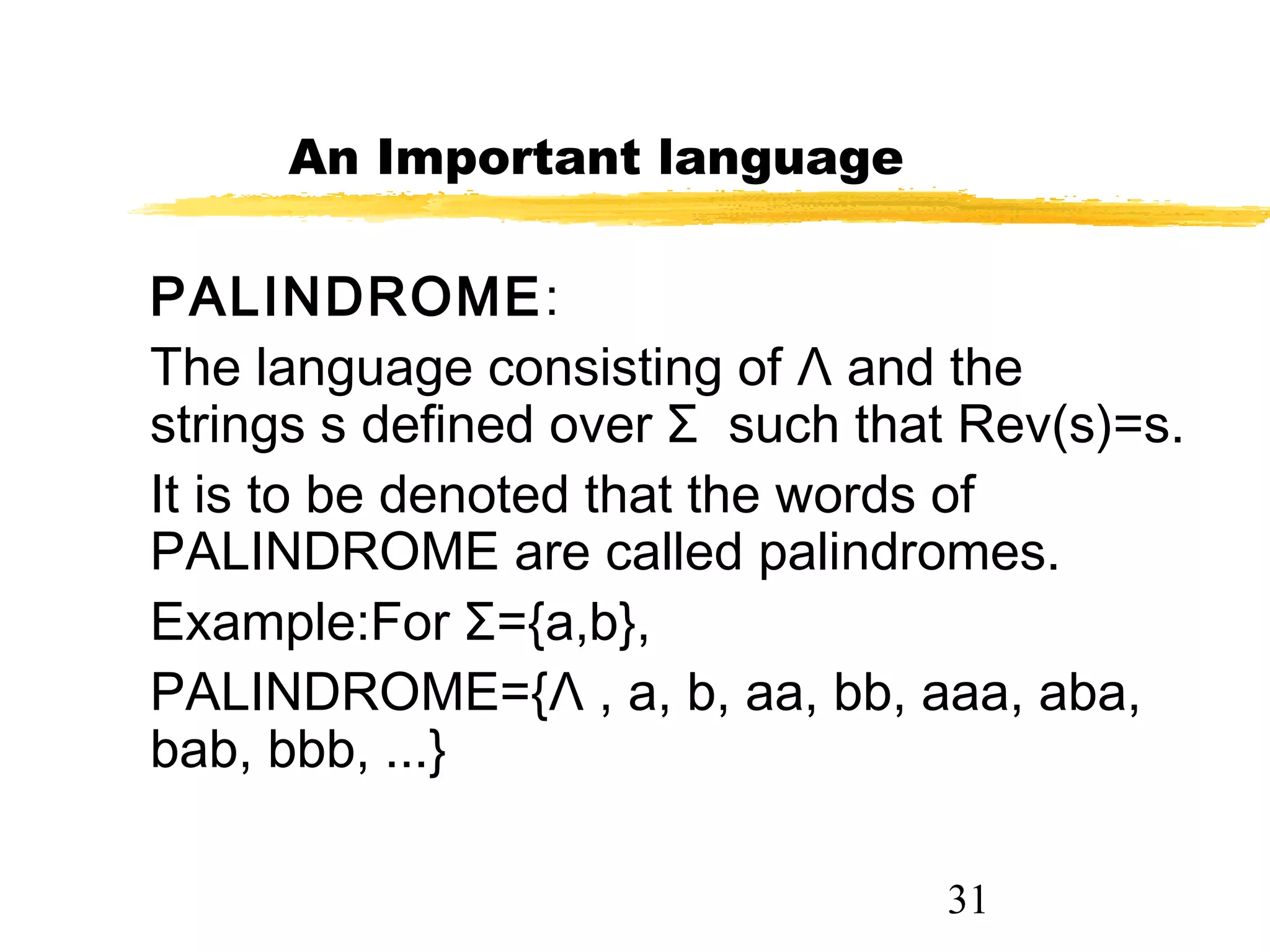 31
An Important language
PALINDROME:
The language consisting of Λ and the
strings s defined over Σ such that Rev(s)=s.
It is to be denoted that the words of
PALINDROME are called palindromes.
Example:For Σ={a,b},
PALINDROME={Λ , a, b, aa, bb, aaa, aba,
bab, bbb, ...}
 