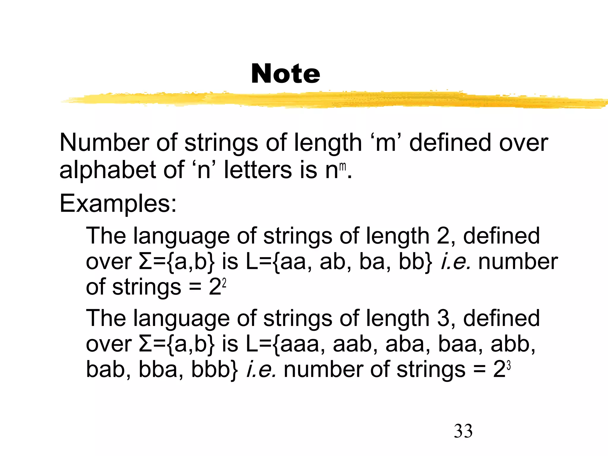 33
Note
Number of strings of length ‘m’ defined over
alphabet of ‘n’ letters is nm
.
Examples:
The language of strings of length 2, defined
over Σ={a,b} is L={aa, ab, ba, bb} i.e. number
of strings = 22
The language of strings of length 3, defined
over Σ={a,b} is L={aaa, aab, aba, baa, abb,
bab, bba, bbb} i.e. number of strings = 23
 