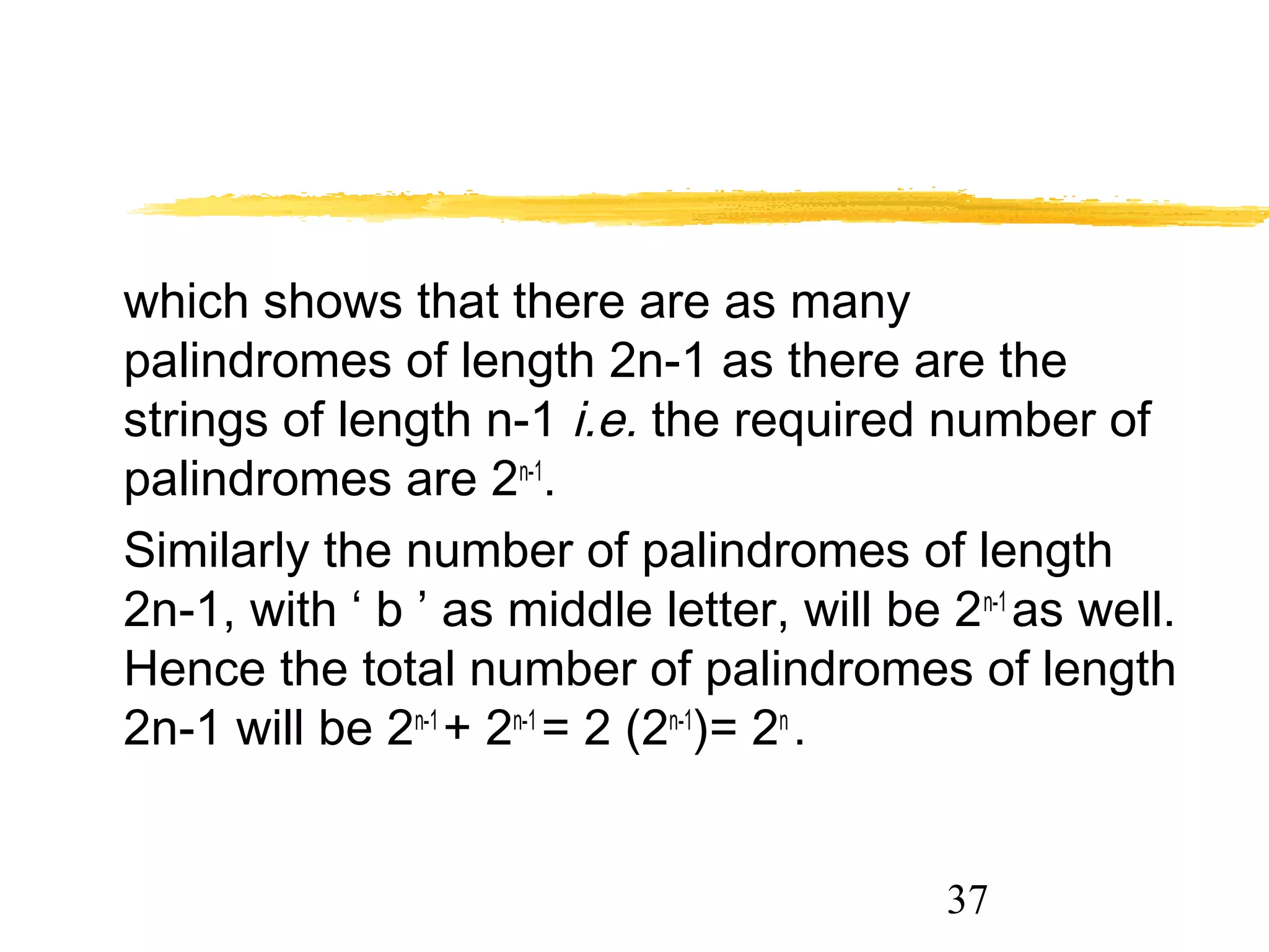 37
which shows that there are as many
palindromes of length 2n-1 as there are the
strings of length n-1 i.e. the required number of
palindromes are 2n-1
.
Similarly the number of palindromes of length
2n-1, with ‘ b ’ as middle letter, will be 2n-1
as well.
Hence the total number of palindromes of length
2n-1 will be 2n-1
+ 2n-1
= 2 (2n-1
)= 2n
.
 