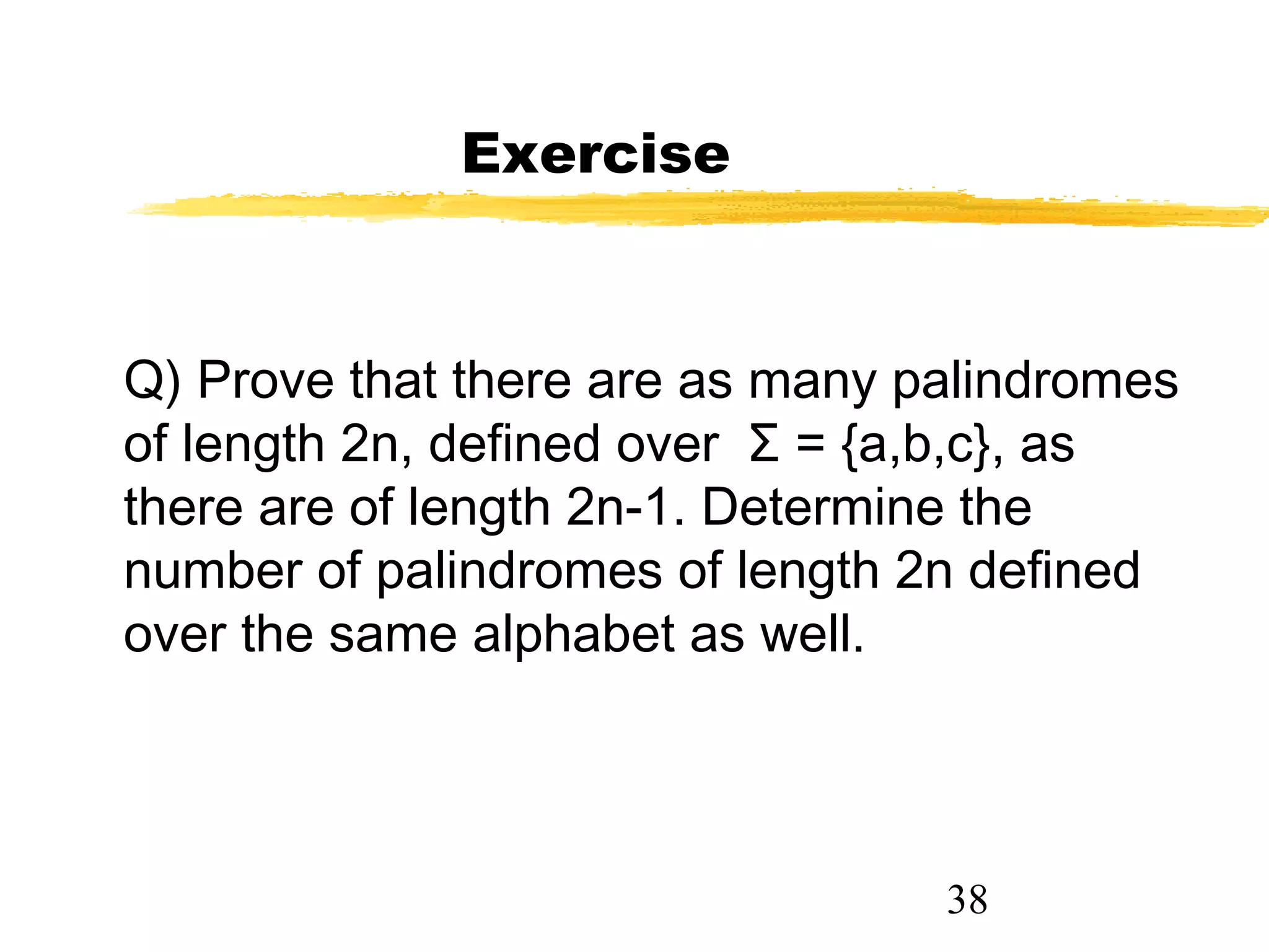 38
Exercise
Q) Prove that there are as many palindromes
of length 2n, defined over Σ = {a,b,c}, as
there are of length 2n-1. Determine the
number of palindromes of length 2n defined
over the same alphabet as well.
 