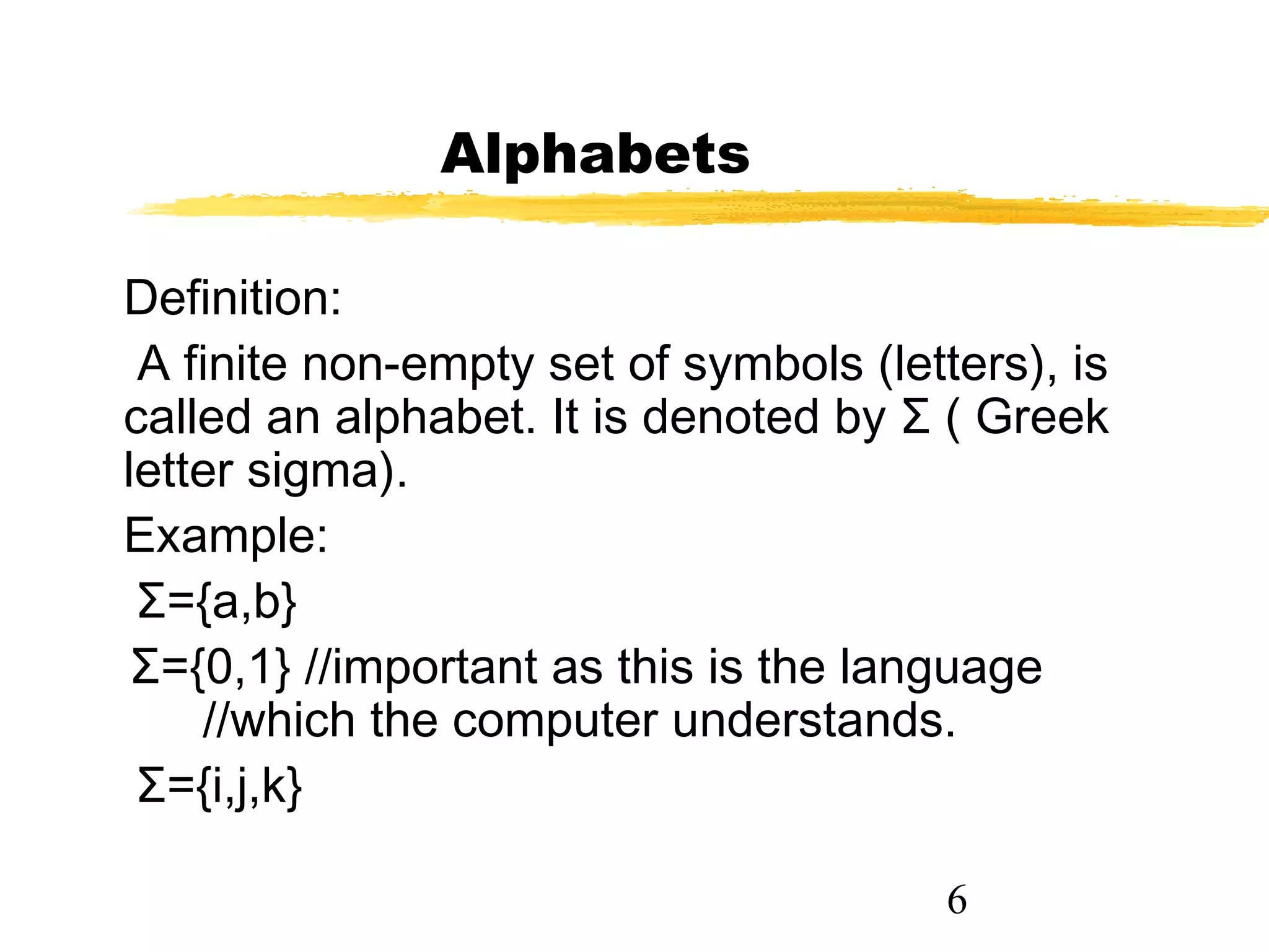 6
Alphabets
Definition:
A finite non-empty set of symbols (letters), is
called an alphabet. It is denoted by Σ ( Greek
letter sigma).
Example:
Σ={a,b}
Σ={0,1} //important as this is the language
//which the computer understands.
Σ={i,j,k}
 