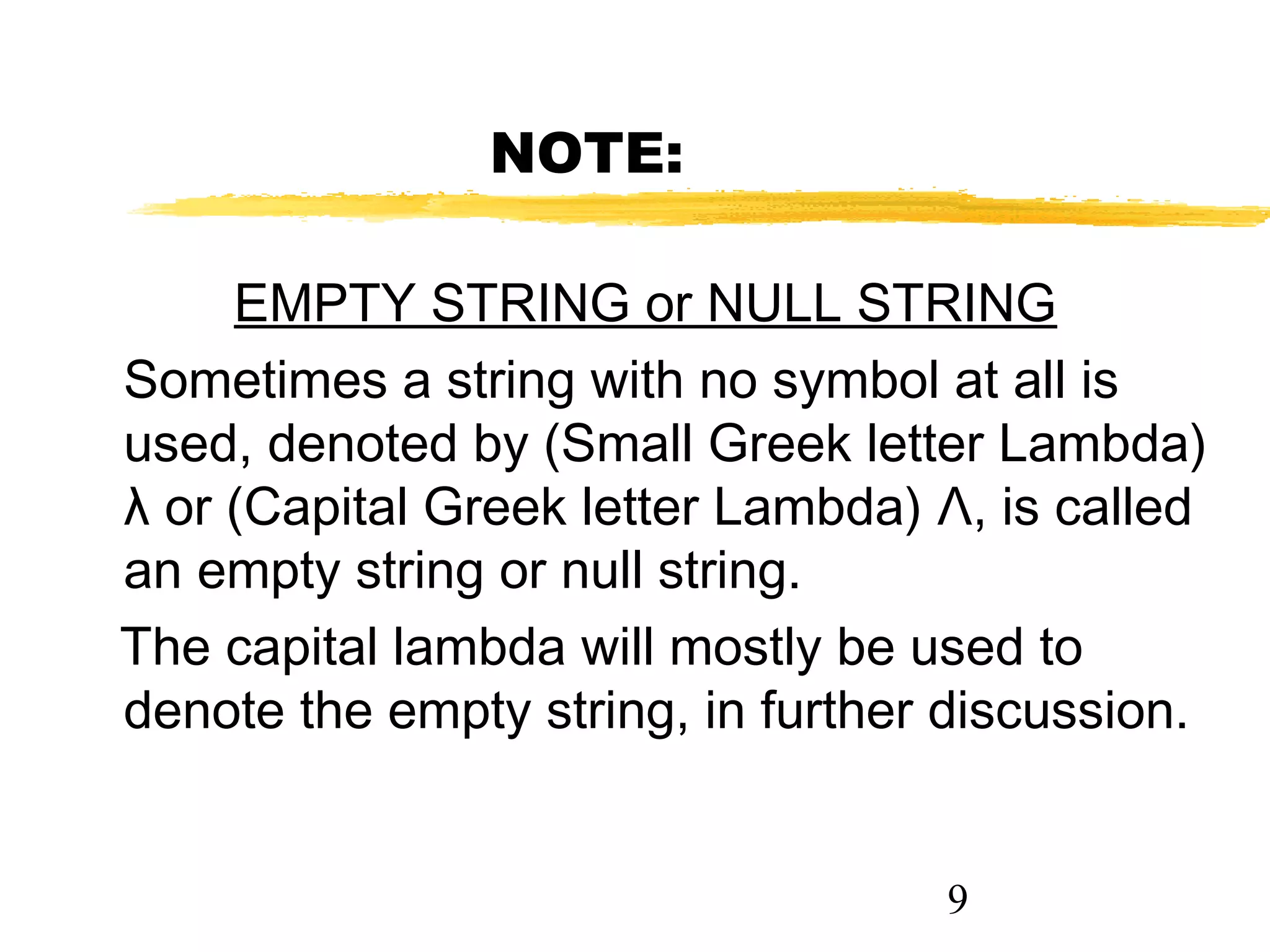 9
NOTE:
EMPTY STRING or NULL STRING
Sometimes a string with no symbol at all is
used, denoted by (Small Greek letter Lambda)
λ or (Capital Greek letter Lambda) Λ, is called
an empty string or null string.
The capital lambda will mostly be used to
denote the empty string, in further discussion.
 