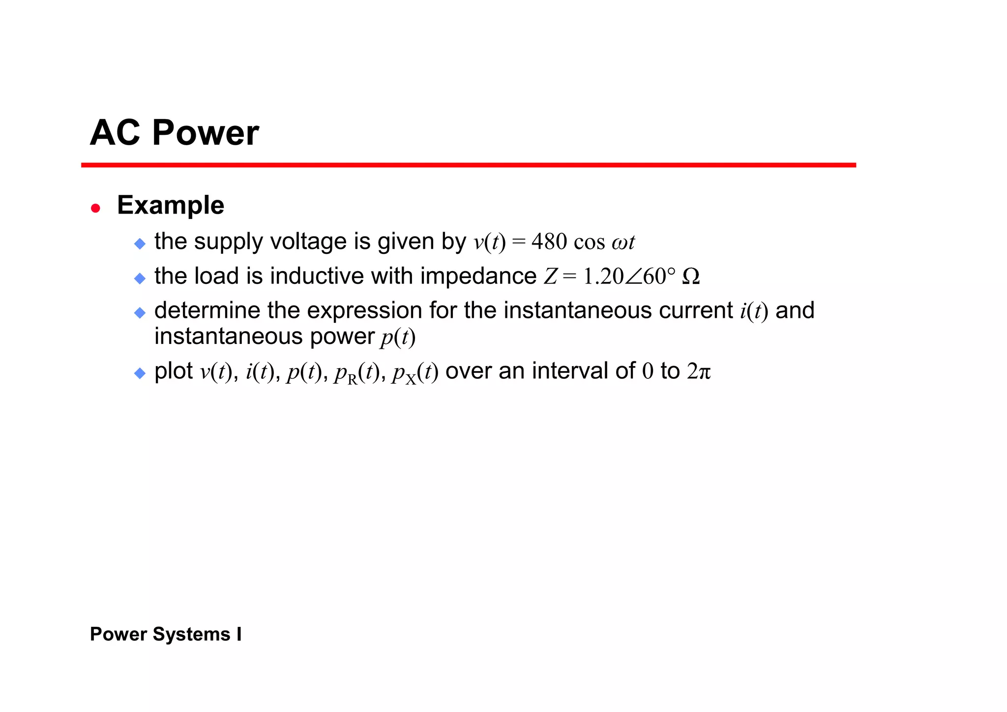 Power Systems I
AC Power
Example
the supply voltage is given by v(t) = 480 cos
ω
t
the load is inductive with impedance Z = 1.20∠60°
¡
determine the expression for the instantaneous current i(t) and
instantaneous power p(t)
plot v(t), i(t), p(t), pR(t), pX(t) over an interval of 0 to 2
π
 