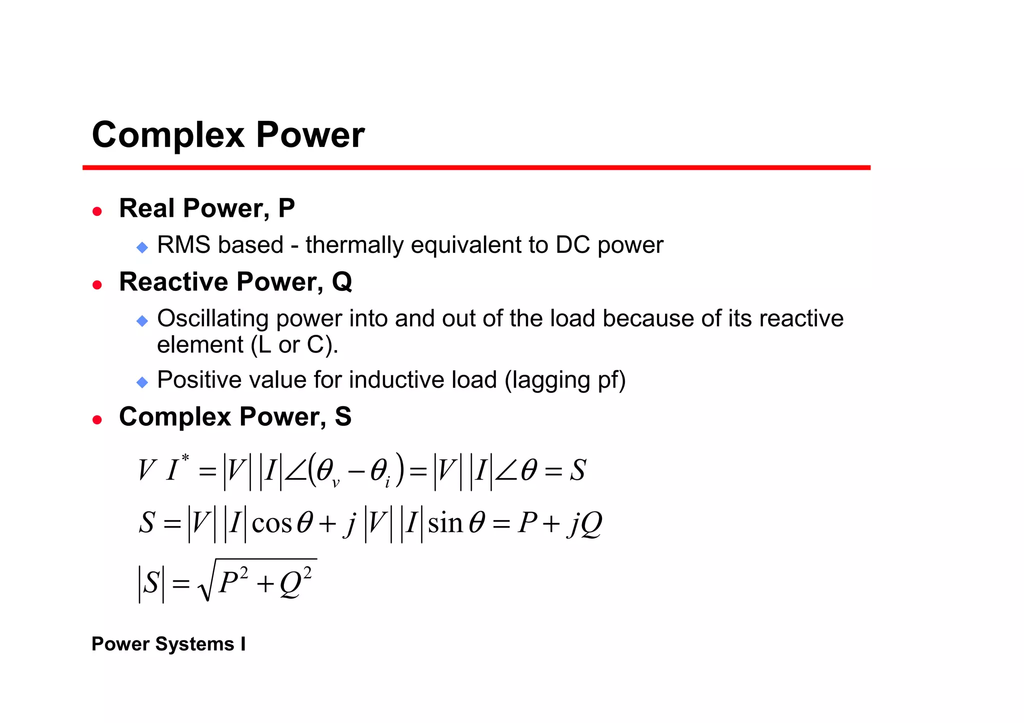 Power Systems I
Complex Power
Real Power, P
RMS based - thermally equivalent to DC power
Reactive Power, Q
Oscillating power into and out of the load because of its reactive
element (L or C).
Positive value for inductive load (lagging pf)
Complex Power, S
( )
22
*
sincos
QPS
jQPIVjIVS
SIVIVIV iv
+=
+=+=
=∠=−∠=
θθ
θθθ
 