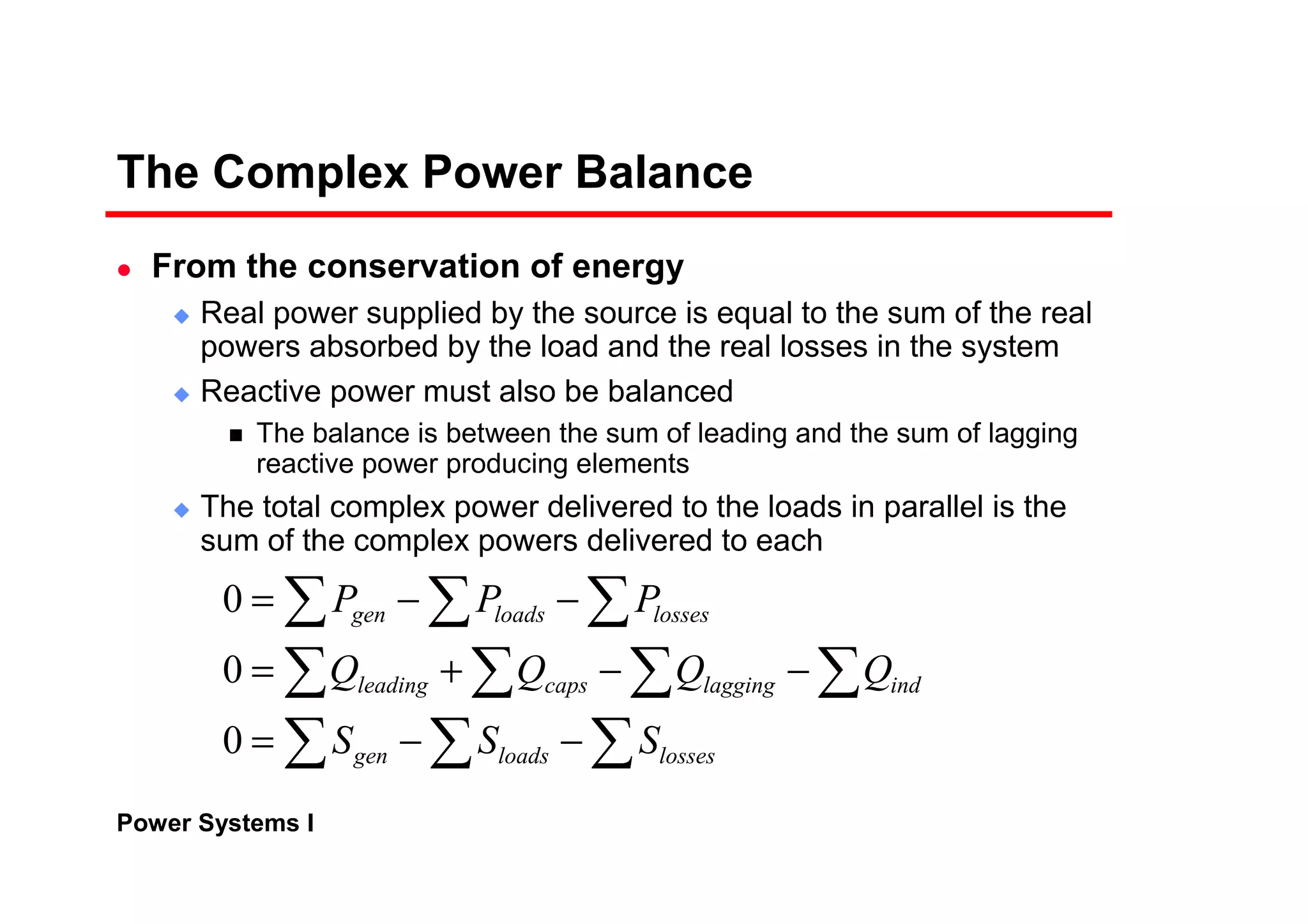 Power Systems I
The Complex Power Balance
From the conservation of energy
Real power supplied by the source is equal to the sum of the real
powers absorbed by the load and the real losses in the system
Reactive power must also be balanced
The balance is between the sum of leading and the sum of lagging
reactive power producing elements
The total complex power delivered to the loads in parallel is the
sum of the complex powers delivered to each
∑∑∑
∑∑∑∑
∑∑ ∑
−−=
−−+=
−−=
lossesloadsgen
indlaggingcapsleading
lossesloadsgen
SSS
QQQQ
PPP
0
0
0
 