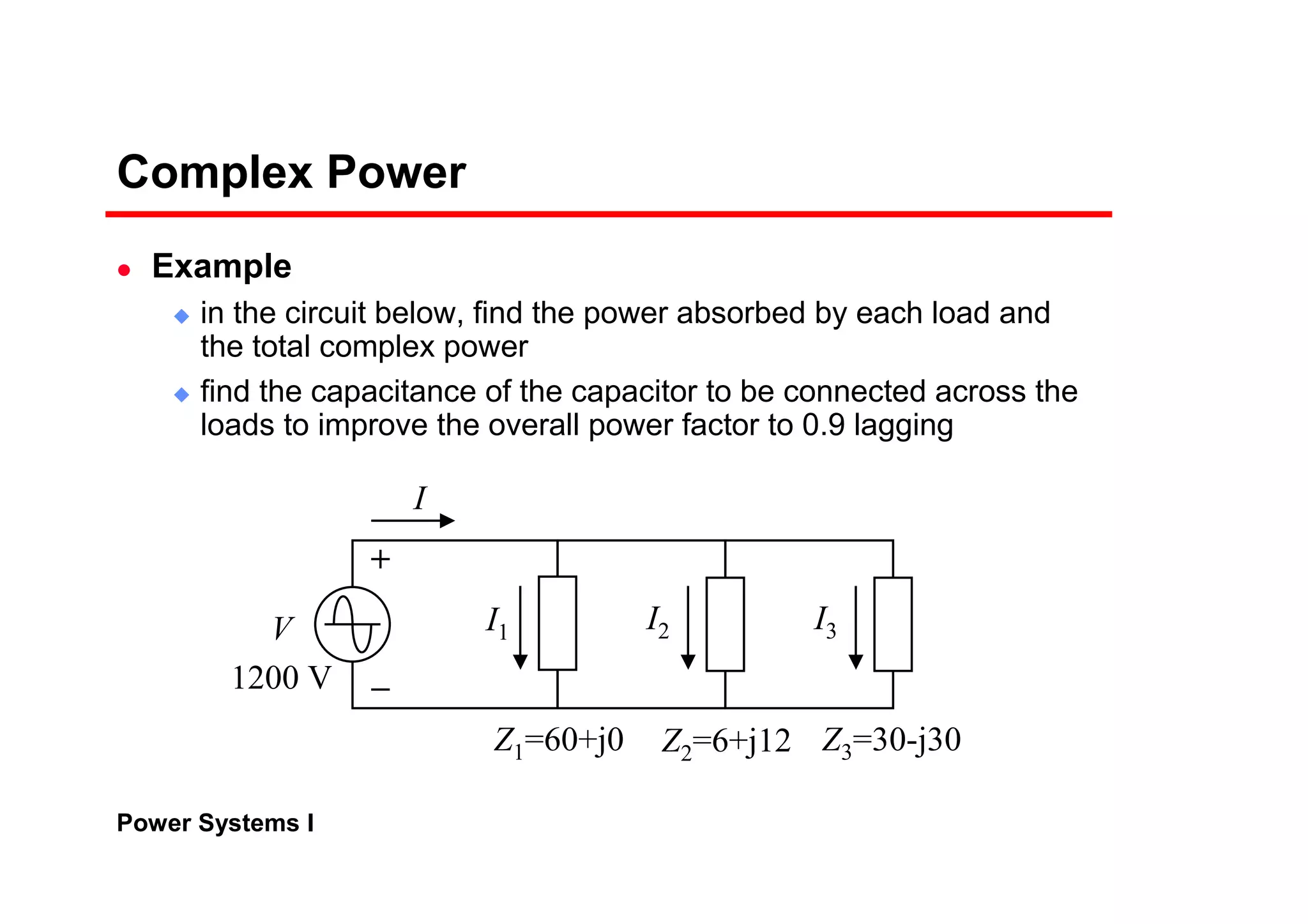 Power Systems I
Complex Power
Example
in the circuit below, find the power absorbed by each load and
the total complex power
find the capacitance of the capacitor to be connected across the
loads to improve the overall power factor to 0.9 lagging
I
V
1200 V
I2 I3
Z1=60+j0 Z2=6+j12 Z3=30-j30
I1
 