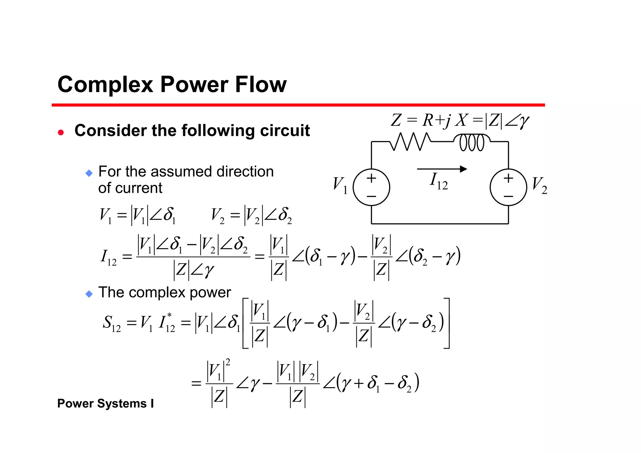 Power Systems I
Complex Power Flow
Consider the following circuit
For the assumed direction
of current
The complex power
V2
Z = R+j X =|Z|∠γ
V1
I12
( ) ( )γδγδ
γ
δδ
δδ
−∠−−∠=
∠
∠−∠
=
∠=∠=
2
2
1
12211
12
222111
Z
V
Z
V
Z
VV
I
VVVV
( ) ( )
( )21
21
2
1
2
2
1
1
11
*
12112
δδγγ
δγδγδ
−+∠−∠=






−∠−−∠∠==
Z
VV
Z
V
Z
V
Z
V
VIVS
 