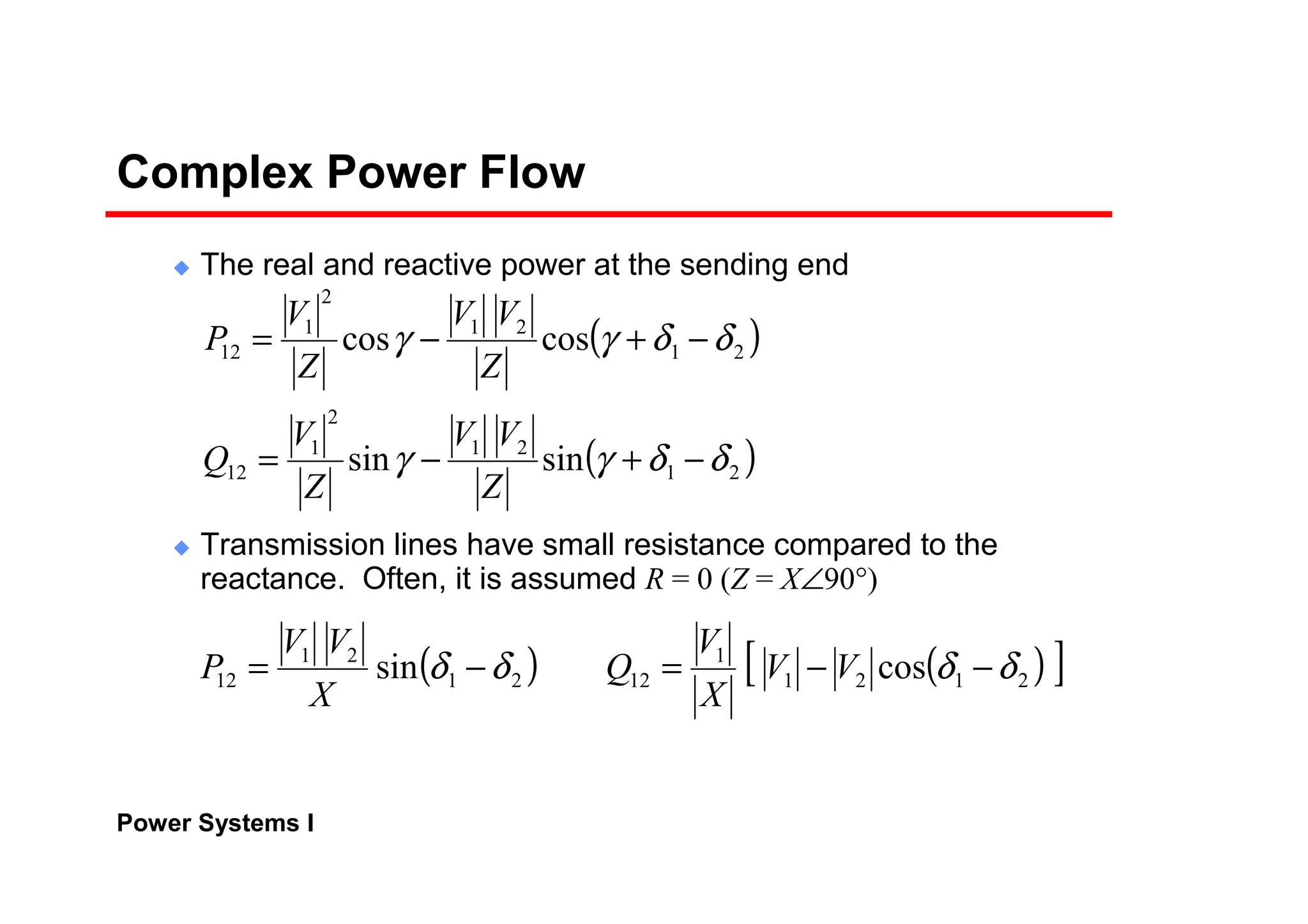 Power Systems I
Complex Power Flow
The real and reactive power at the sending end
Transmission lines have small resistance compared to the
reactance. Often, it is assumed R = 0 (Z = X∠90°)
( )
( )21
21
2
1
12
21
21
2
1
12
sinsin
coscos
δδγγ
δδγγ
−+−=
−+−=
Z
VV
Z
V
Q
Z
VV
Z
V
P
( ) ( )[ ]2121
1
1221
21
12 cossin δδδδ −−=−= VV
X
V
Q
X
VV
P
 