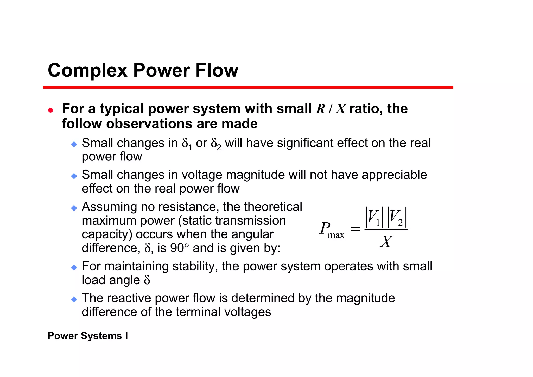 Power Systems I
Complex Power Flow
For a typical power system with small R / X ratio, the
follow observations are made
Small changes in δ1 or δ2 will have significant effect on the real
power flow
Small changes in voltage magnitude will not have appreciable
effect on the real power flow
Assuming no resistance, the theoretical
maximum power (static transmission
capacity) occurs when the angular
difference, δ, is 90° and is given by:
For maintaining stability, the power system operates with small
load angle δ
The reactive power flow is determined by the magnitude
difference of the terminal voltages
X
VV
P 21
max =
 
