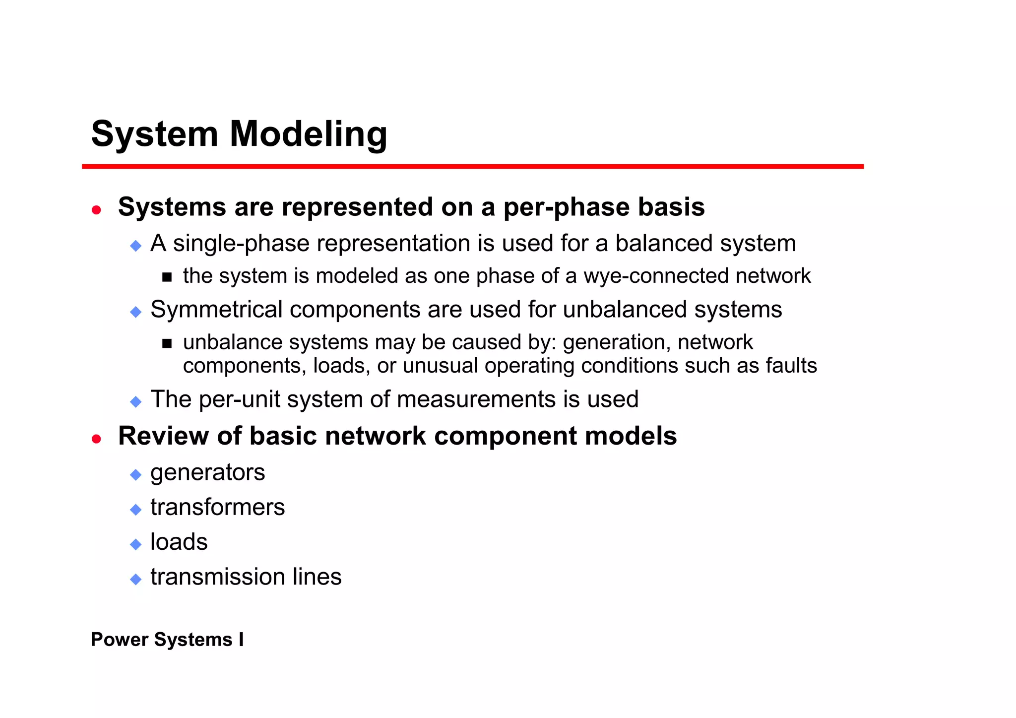 Power Systems I
System Modeling
Systems are represented on a per-phase basis
A single-phase representation is used for a balanced system
the system is modeled as one phase of a wye-connected network
Symmetrical components are used for unbalanced systems
unbalance systems may be caused by: generation, network
components, loads, or unusual operating conditions such as faults
The per-unit system of measurements is used
Review of basic network component models
generators
transformers
loads
transmission lines
 