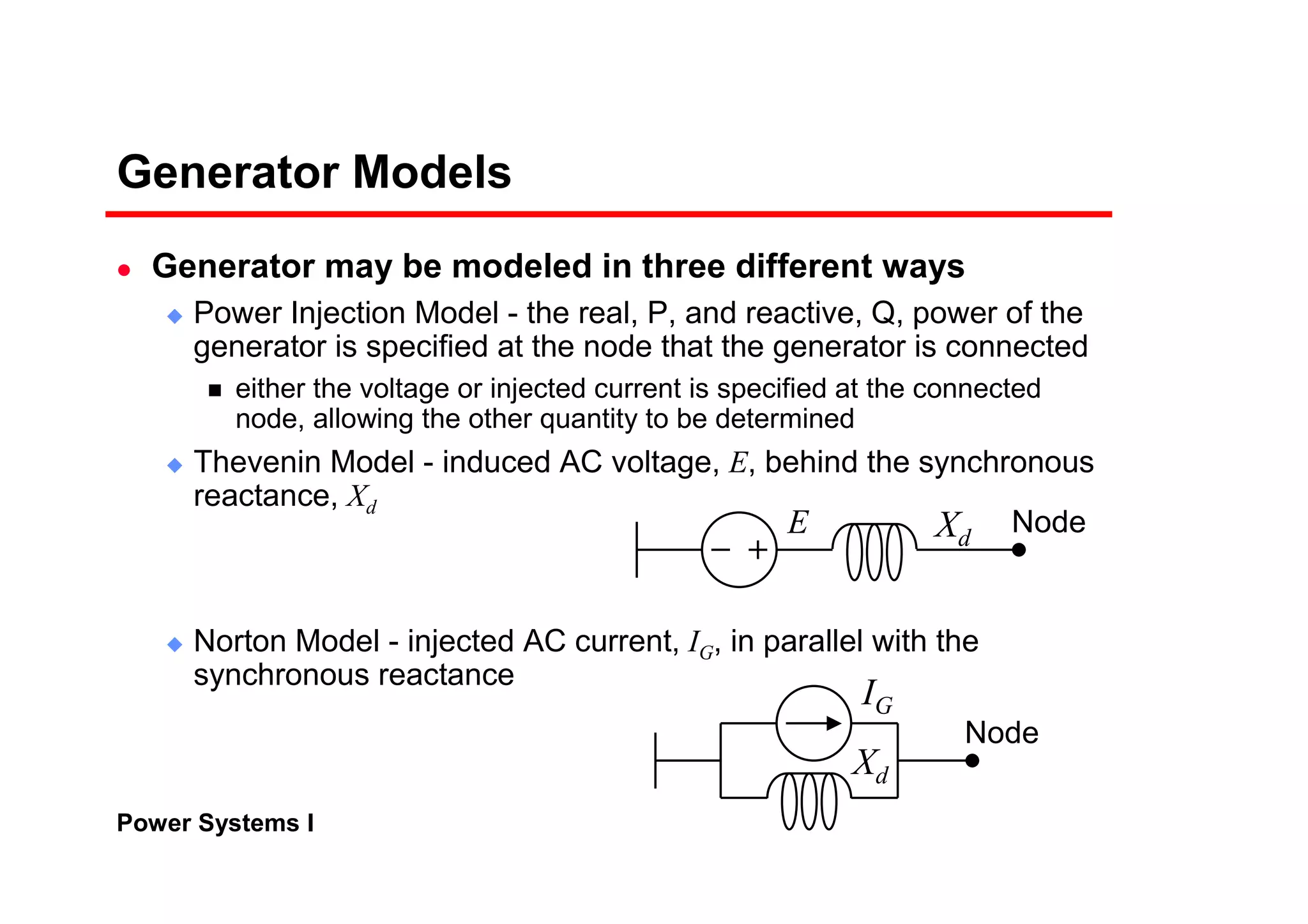 Power Systems I
Generator Models
Generator may be modeled in three different ways
Power Injection Model - the real, P, and reactive, Q, power of the
generator is specified at the node that the generator is connected
either the voltage or injected current is specified at the connected
node, allowing the other quantity to be determined
Thevenin Model - induced AC voltage, E, behind the synchronous
reactance, Xd
Norton Model - injected AC current, IG, in parallel with the
synchronous reactance
E
Xd
Xd
IG
Node
Node
 