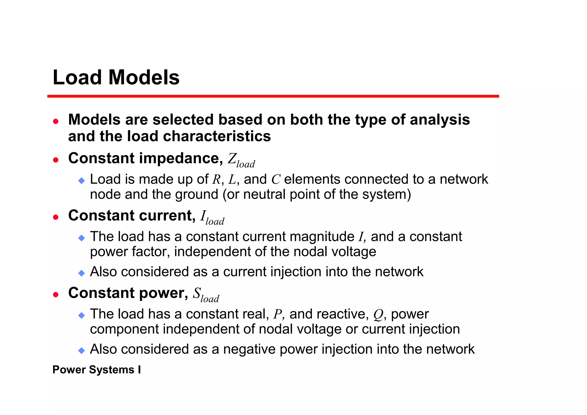 Power Systems I
Load Models
Models are selected based on both the type of analysis
and the load characteristics
Constant impedance, Zload
Load is made up of R, L, and C elements connected to a network
node and the ground (or neutral point of the system)
Constant current, Iload
The load has a constant current magnitude I, and a constant
power factor, independent of the nodal voltage
Also considered as a current injection into the network
Constant power, Sload
The load has a constant real, P, and reactive, Q, power
component independent of nodal voltage or current injection
Also considered as a negative power injection into the network
 