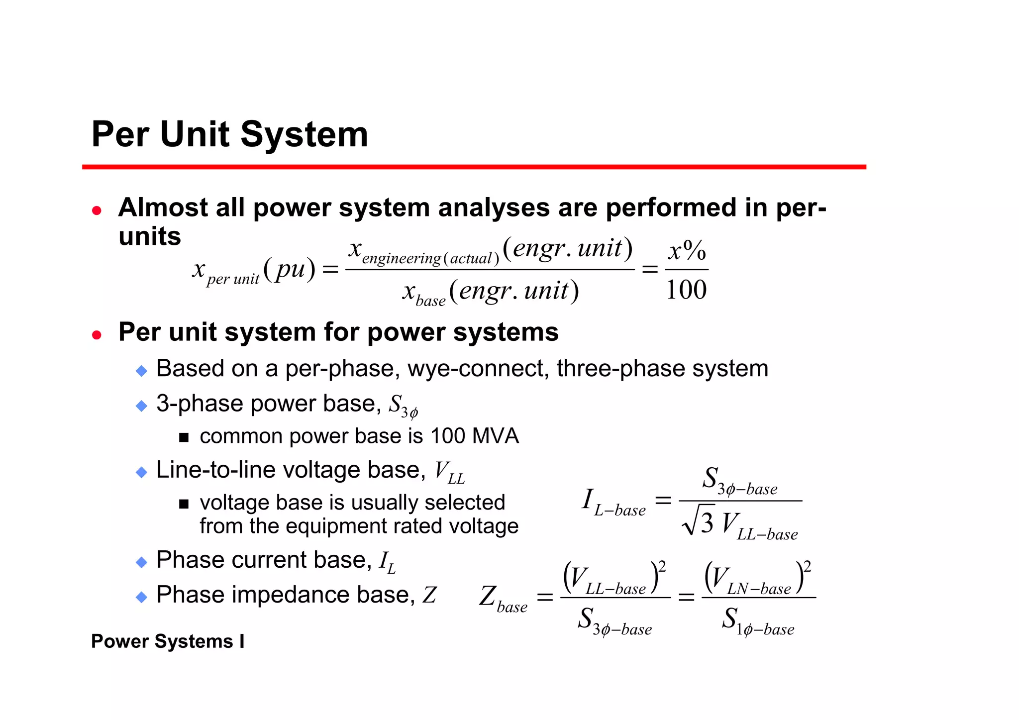 Power Systems I
Per Unit System
Almost all power system analyses are performed in per-
units
Per unit system for power systems
Based on a per-phase, wye-connect, three-phase system
3-phase power base, S3φ
common power base is 100 MVA
Line-to-line voltage base, VLL
voltage base is usually selected
from the equipment rated voltage
Phase current base, IL
Phase impedance base, Z
baseLL
base
baseL
V
S
I
−
−
− =
3
3φ
( ) ( )
base
baseLN
base
baseLL
base
S
V
S
V
Z
−
−
−
−
==
φφ 1
2
3
2
100
%
).(
).(
)( )( x
unitengrx
unitengrx
pux
base
actualgengineerin
unitper ==
 