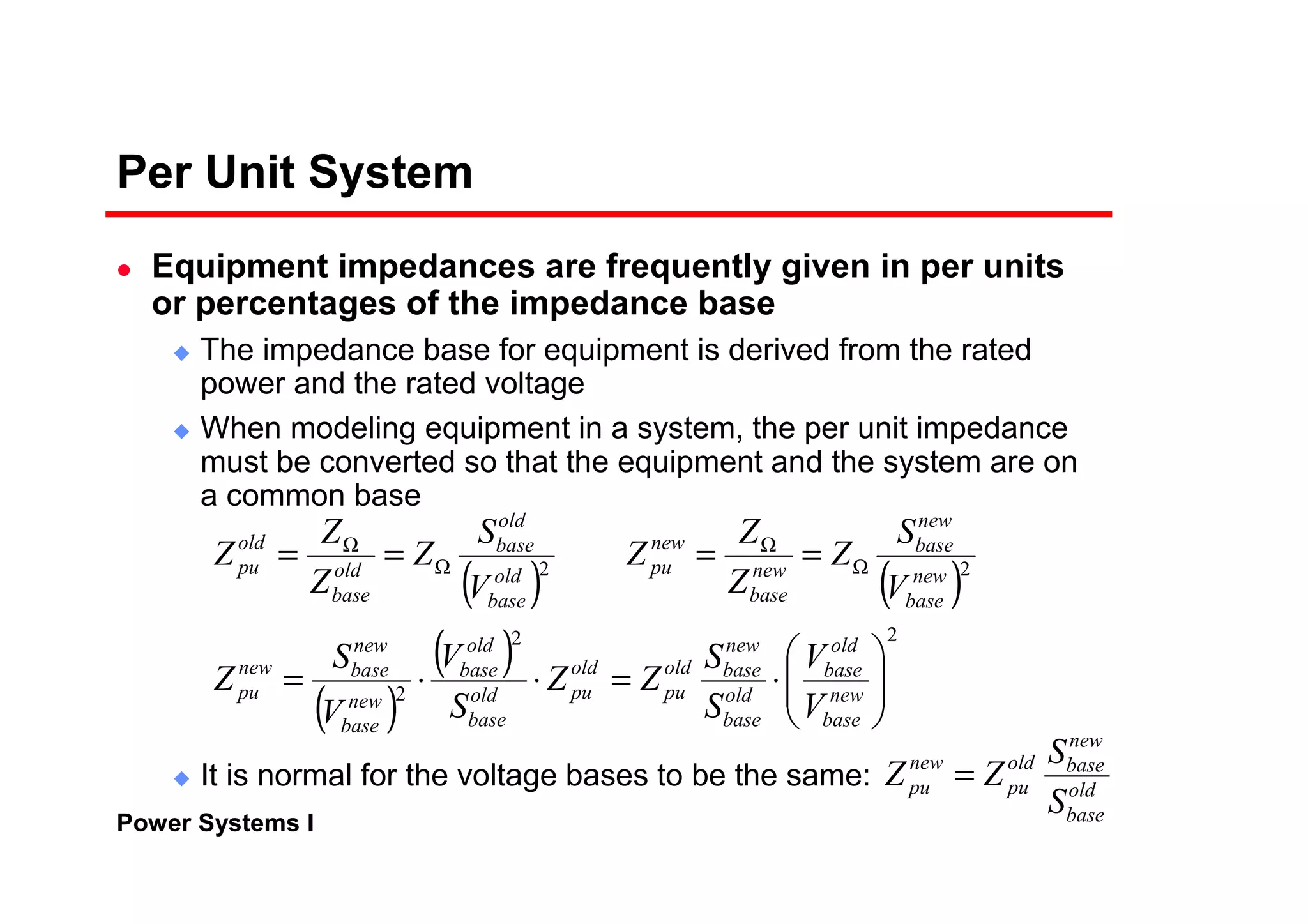 Power Systems I
Per Unit System
Equipment impedances are frequently given in per units
or percentages of the impedance base
The impedance base for equipment is derived from the rated
power and the rated voltage
When modeling equipment in a system, the per unit impedance
must be converted so that the equipment and the system are on
a common base
It is normal for the voltage bases to be the same:
( ) ( )
( )
( ) 22
2
22






⋅=⋅⋅=
==== Ω
Ω
Ω
Ω
new
base
old
base
old
base
new
baseold
pu
old
puold
base
old
base
new
base
new
basenew
pu
new
base
new
base
new
base
new
puold
base
old
base
old
base
old
pu
V
V
S
S
ZZ
S
V
V
S
Z
V
S
Z
Z
Z
Z
V
S
Z
Z
Z
Z
old
base
new
baseold
pu
new
pu
S
S
ZZ =
 
