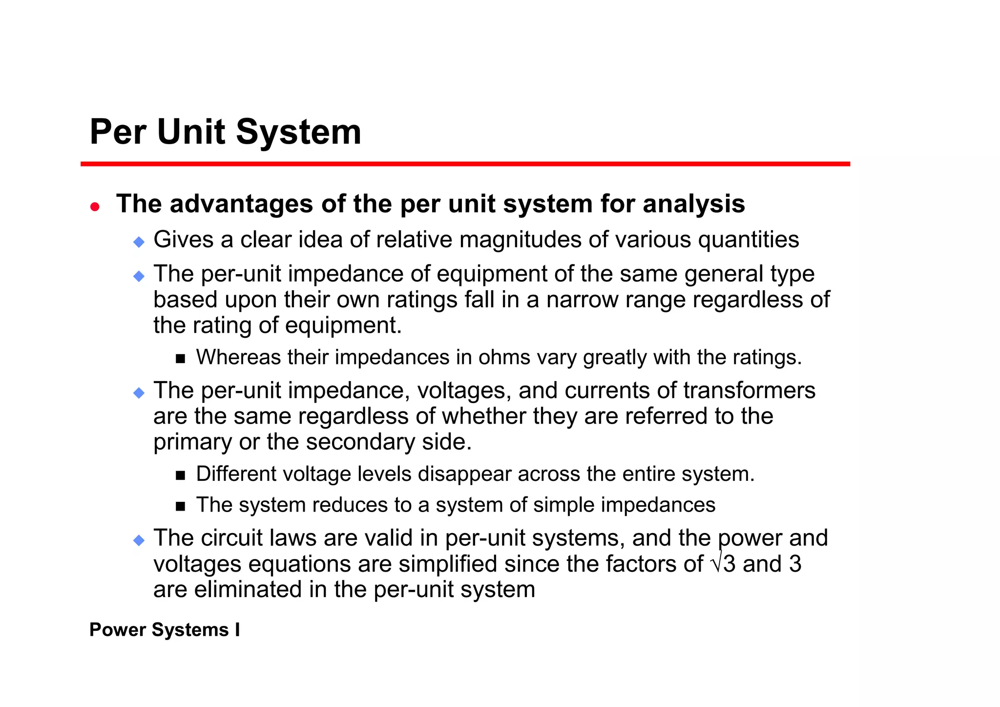 Power Systems I
Per Unit System
The advantages of the per unit system for analysis
Gives a clear idea of relative magnitudes of various quantities
The per-unit impedance of equipment of the same general type
based upon their own ratings fall in a narrow range regardless of
the rating of equipment.
Whereas their impedances in ohms vary greatly with the ratings.
The per-unit impedance, voltages, and currents of transformers
are the same regardless of whether they are referred to the
primary or the secondary side.
Different voltage levels disappear across the entire system.
The system reduces to a system of simple impedances
The circuit laws are valid in per-unit systems, and the power and
voltages equations are simplified since the factors of √3 and 3
are eliminated in the per-unit system
 