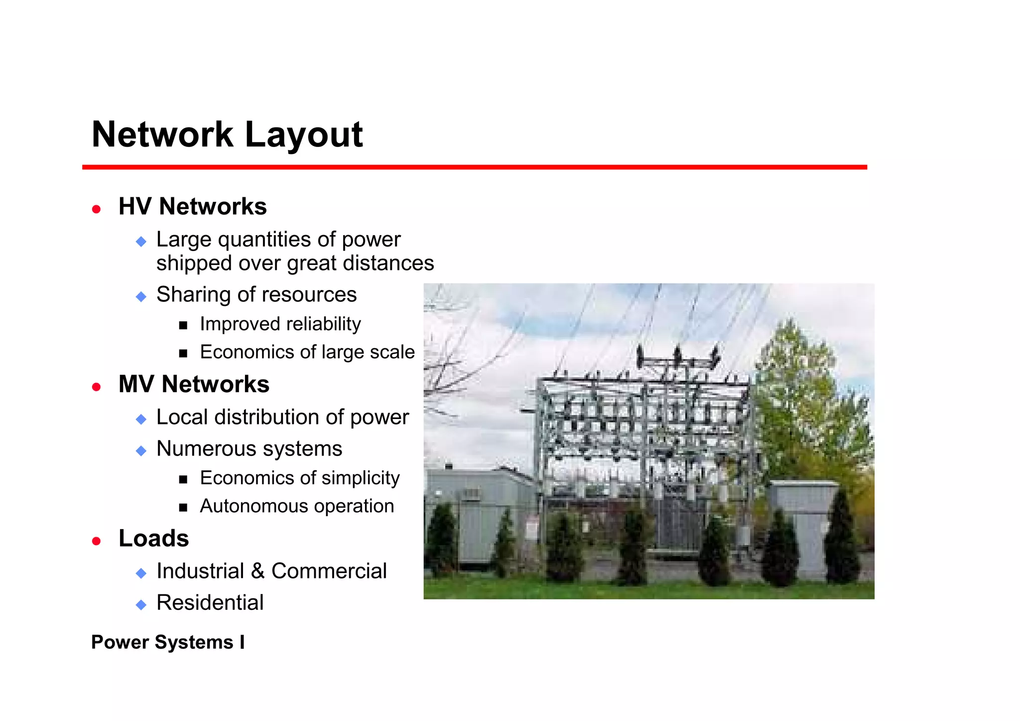 Power Systems I
Network Layout
HV Networks
Large quantities of power
shipped over great distances
Sharing of resources
Improved reliability
Economics of large scale
MV Networks
Local distribution of power
Numerous systems
Economics of simplicity
Autonomous operation
Loads
Industrial & Commercial
Residential
 