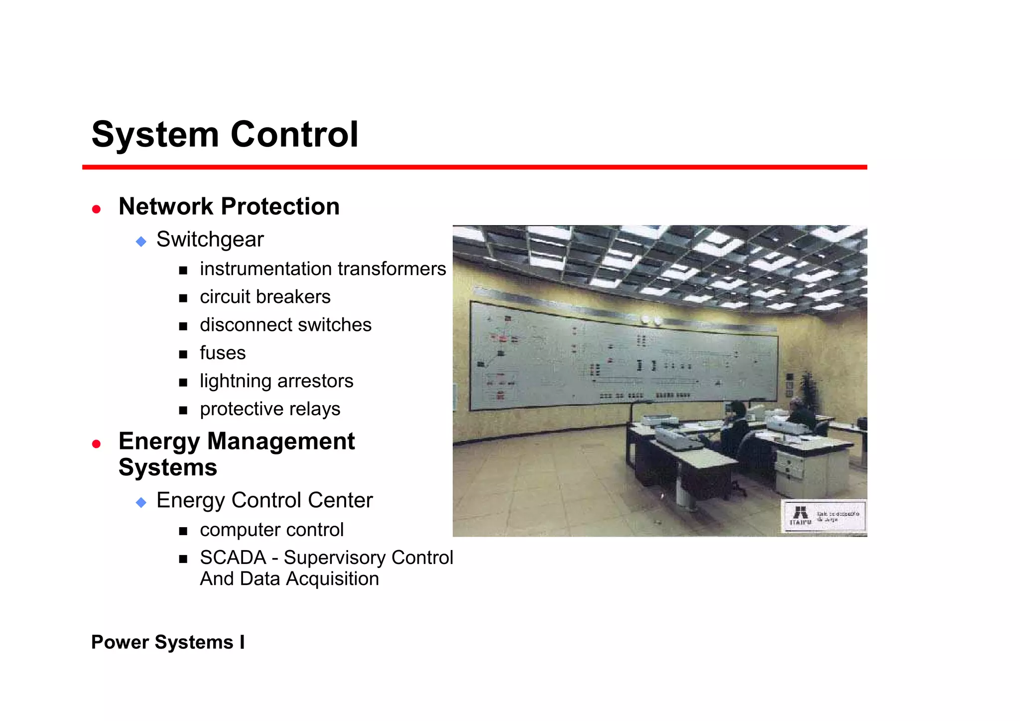 Power Systems I
System Control
Network Protection
Switchgear
instrumentation transformers
circuit breakers
disconnect switches
fuses
lightning arrestors
protective relays
Energy Management
Systems
Energy Control Center
computer control
SCADA - Supervisory Control
And Data Acquisition
 