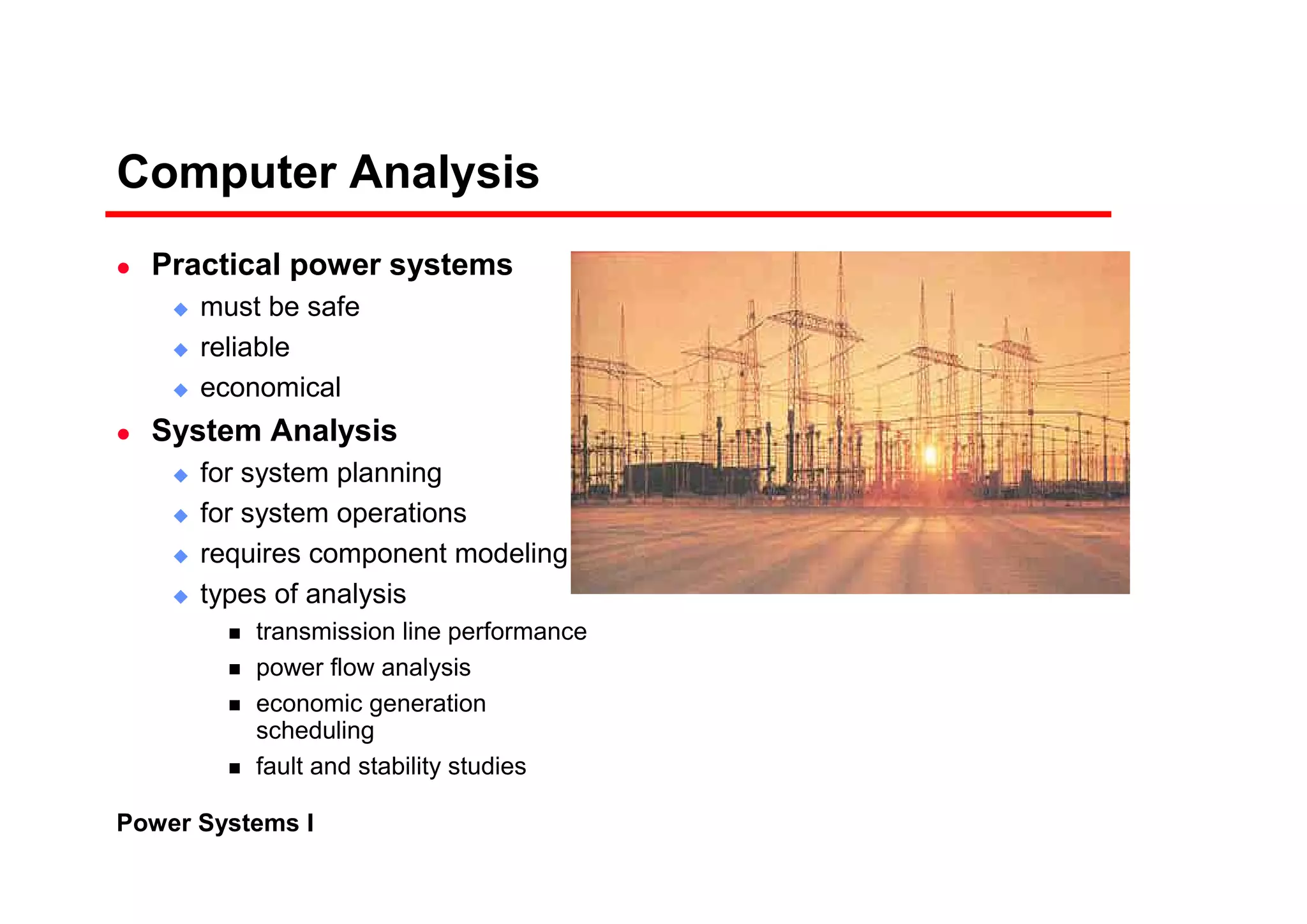 Power Systems I
Computer Analysis
Practical power systems
must be safe
reliable
economical
System Analysis
for system planning
for system operations
requires component modeling
types of analysis
transmission line performance
power flow analysis
economic generation
scheduling
fault and stability studies
 