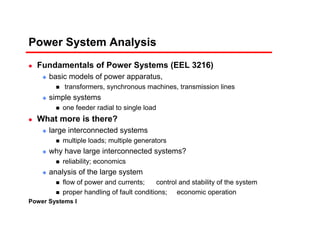 Power Systems I
Power System Analysis
Fundamentals of Power Systems (EEL 3216)
basic models of power apparatus,
transformers, synchronous machines, transmission lines
simple systems
one feeder radial to single load
What more is there?
large interconnected systems
multiple loads; multiple generators
why have large interconnected systems?
reliability; economics
analysis of the large system
flow of power and currents; control and stability of the system
proper handling of fault conditions; economic operation
 
