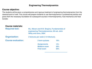 Engineering Thermodynamics
Course objective:
The students will be given a comprehensive and rigorous treatment of engineering thermodynamics from the
classical point of view. This course will prepare students to use thermodynamics in professional practice and
gives them the necessary foundation for subsequent courses in thermodynamics, ﬂuid mechanics and heat
transfer.
Course materials:
Required text:	
   M.J. Moran and H.N. Shapiro, Fundamentals of
engineering Thermodynamics, 5th ed. John
Wiley and sons, 2004.	
  
Organization:	
   	
   	
   2 lectures per week (1.5 h/lecture).	
  
Course evaluation: 2 term quizzes 10%	
  
	
   	
   	
   	
   	
   Assignments	
   	
   10%	
   	
  
	
   	
   	
   	
   Midterm exam 30%
Final exam 50%
-­‐-­‐-­‐-­‐-­‐-­‐-­‐-­‐-­‐-­‐-­‐-­‐-­‐-­‐-­‐-­‐-­‐-­‐-­‐-­‐-­‐-­‐-­‐-­‐-­‐-­‐-­‐-­‐-­‐-­‐-­‐-­‐-­‐-­‐-­‐-­‐	
  
 