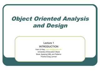 Object Oriented Analysis
and Design
Lecture 1
INTRODUCTION
Inam Ul Haq, inam.bth@gmail.com
University of Education Okara
Book: Applying UML and Patterns
Thanks-Craig Larman
 
