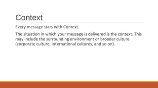 Context
Every message stars with Context.
The situation in which your message is delivered is the context. This
may include the surrounding environment or broader culture
(corporate culture, international cultures, and so on).
 