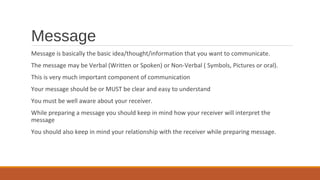 Message
Message is basically the basic idea/thought/information that you want to communicate.
The message may be Verbal (Written or Spoken) or Non-Verbal ( Symbols, Pictures or oral).
This is very much important component of communication
Your message should be or MUST be clear and easy to understand
You must be well aware about your receiver.
While preparing a message you should keep in mind how your receiver will interpret the
message
You should also keep in mind your relationship with the receiver while preparing message.
 