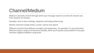 Channel/Medium
Medium is basically channel through which your message reaches to receiver & channel vary
from situation to situation.
Examples: face-to-face meetings, telephone and videoconferencing
Written channels includes letters, emails, memos and reports.
Different channels have different strengths and weaknesses. For example, it's not particularly
effective to give a long list of directions verbally, while you'll quickly cause problems if you give
someone negative feedback using email.
 