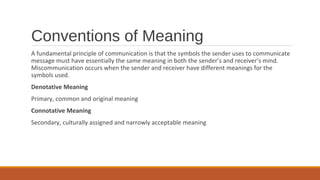 Conventions of Meaning
A fundamental principle of communication is that the symbols the sender uses to communicate
message must have essentially the same meaning in both the sender’s and receiver’s mind.
Miscommunication occurs when the sender and receiver have different meanings for the
symbols used.
Denotative Meaning
Primary, common and original meaning
Connotative Meaning
Secondary, culturally assigned and narrowly acceptable meaning
 