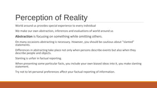 Perception of Reality
World around us provides special experience to every individual
We make our own abstraction, inferences and evaluations of world around us
Abstraction is focusing on something while omitting others.
On many occasions abstracting is necessary. However, you should be cautious about “slanted”
statements.
Differences in abstracting take place not only when persons describe events but also when they
describe people and objects.
Slanting is unfair in factual reporting.
When presenting some particular facts, you include your own biased ideas into it, you make slanting
statement.
Try not to let personal preferences affect your factual reporting of information.
 