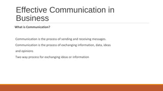 Effective Communication in
Business
What is Communication?
Communication is the process of sending and receiving messages.
Communication is the process of exchanging information, data, ideas
and opinions
Two way process for exchanging ideas or information
 