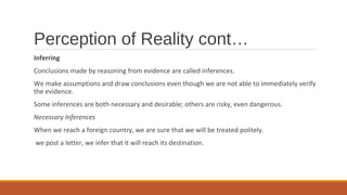 Perception of Reality cont…
Inferring
Conclusions made by reasoning from evidence are called inferences.
We make assumptions and draw conclusions even though we are not able to immediately verify
the evidence.
Some inferences are both necessary and desirable; others are risky, even dangerous.
Necessary Inferences
When we reach a foreign country, we are sure that we will be treated politely.
we post a letter, we infer that it will reach its destination.
 