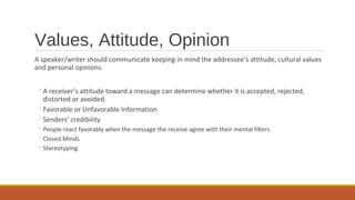 Values, Attitude, Opinion
A speaker/writer should communicate keeping in mind the addressee’s attitude, cultural values
and personal opinions.
◦A receiver’s attitude toward a message can determine whether it is accepted, rejected,
distorted or avoided.
◦Favorable or Unfavorable Information
◦Senders’ credibility
◦ People react favorably when the message the receive agree with their mental filters
◦ Closed Minds
◦ Stereotyping
 